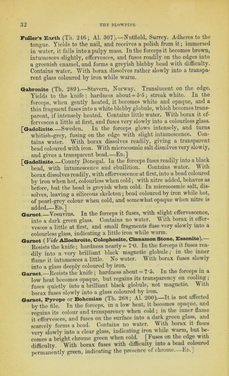 Fuller’s Earth (Th. 216 ; Al. 307).—Nutfield, Surrey. Adheres to the tongue. Yields to the nail, and receives a polish from it; immersed in water, it falls into a pulpy mass. In the forceps it becomes brown, intumesces slightly, effervesces, and fuses readily on the edges into a greenish enamel, and forms a greyish blebby bead with difficulty. Contains water. With borax dissolves rather slowly into a transpa- rent glass coloured by iron while warm. Gabronite (Th. 289').—Stavern, Norway. Translucent on the edge. Yields to the knife: hardness about = 5-5; streak white. In the forceps, when gently heated, it becomes white and opaque, and a thin fragment fuses into a white blebby globule, which becomes trans- parent, if intensely heated. Contains little water. With borax it ef- fervesces a little at first, and fuses very slowly into a colourless glass. [Gadolinite.—Sweden. In the forceps glows intensely, and turns whitish-grey, fusing on the edge Avith slight intumescence. Con- tains water. With borax dissolves readily, giving a transparent bead coloured with iron. With microcosmic salt dissolves very slowly, and gives a transparent bead.—En.] [GadoUnite.—County Donegal. In the forceps fuses readily into a black bead, with intumescence and ebullition. Contains water. With borax dissolves readily, with effervescence at first, into a bead coloured by iron when hot, colourless when cold; Avith nitre added, behaves as before, but the bead is greyish when cold. In microcosmic salt, dis- solves, leaving a siliceous skeleton; bead coloured by iron while hot, of pearl-grey colour when cold, and somewhat opaque when nitre is added.—En.] _ Garnet. Vesuvius. In the forceps it fuses, with slight effervescence, into a dark green glass. Contains no water. With borax it effer- vesces a little at first, and small fragments fuse very slowly into a colourless glass, indicating a little iron while warm. Garnet ( Vide AUochroite, Colophonite, Cinnamon Stone, Essonite).— Resists the knife; hardness nearly = 7-0. In the forceps it fuses rea- dily into a very brilliant black magnetic globule; in the inner flame it intumesces a little. No water. With borax fuses slowly into a glass deeply coloured by iron. Garnet.—Resists the knife ; hardness about = 7'5. In the forceps in a low heat becomes opaque, but regains its transparency on coohng , fuses quietly into a brilliant black globule, not magnetic. With borax fuses slowly into a glass coloured by iron. Garnet, Pyrope or Bohemian (Th. 268; Al. 200).—It is not affected by the file. In the forceps, in a Ioaa' heat, it becomes opaque, and regains its colour and transparency when cold ; in the inner flame it effervesces, and fuses on the surface into a dark green glass, and scarcely forms a bead. Contains no water. With borax it fuses very slowly into a clear glass, indicating iron while warm, but be- comes a bright chrome green when cold. [Fuses on the edge with difficulty. With borax fuses with difficulty into a bead^ coloured permanently green, indicating: the pre.sence of chrome.—En.J