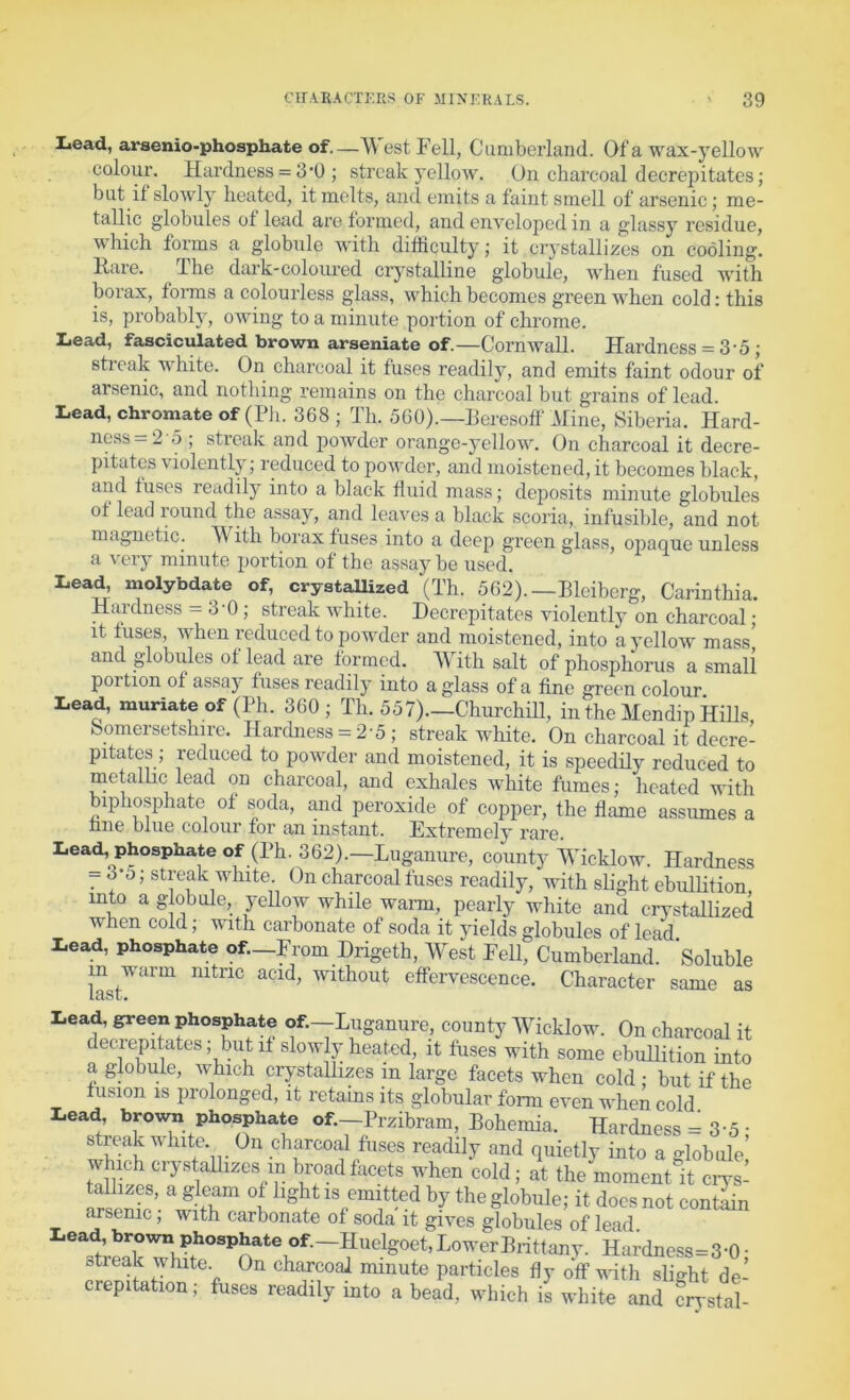 Lead, arsenio-phosphate of—\\ est Fell, Cumberland. Of a wax-yellow colour. Hardness = 3'0 ; streak yellow. On charcoal decrepitates; but if slowly heated, it melts, and emits a faint smell of arsenic; me- tallic globules of lead are formed, and enveloped in a glassy residue, which forms a globule with difficulty; it crystallizes on cooling. Rare. The dark-coloured crystalline globule, when fused with borax, forms a colourless glass, which becomes green when cold: this is, probably, owing to a minute portion of clu’ome. Lead, fasciculated brown arseniate of.—Cornwall. Hardness = 3 5 ; streak white. On charcoal it fuses readily, and emits faint odour of arsenic, and nothing remains on the charcoal but grains of lead. Lead, chromate of (Pli. 368 ; Th. 560).—Reresoff Mine, Siberia. Hard- ness =2 5 ; streak and powder orange-yellow. On cLarcoal it decre- pitates violently; reduced to powder, and moistened, it becomes black, and fuses readily into a black fluid mass; deposits minute globules of lead round the assay, and leaves a black scoria, infusible, and not magnetic. W ith borax fuses into a deep green glass, opaque unless a very minute portion of the assay be used. Lead, molybdate of, crystallized (Th. 562). —Bleiberg, Carinthia. Huidness — 30; streak white. Decrepitates violently on charcoal • it fuses, when reduced to powder and moistened, into a yellow mass’ and globules ot lead are formed. AVith salt of phosphorus a small portion of assay fuses readily into a glass of a fine green colour Lead, muriate of (Ph. 360 ; Th. 557).—Churchm, in the Mendip Hills, Somersetshire. Hardness = 2'5 ; streak white. On charcoal it decre- pitates ; reduced to powder and moistened, it is speedily reduced to nietallic lead on charcoal, and exhales white fumes; heated with biphosphate of soda, and peroxide of copper, fhe flame assumes a nne blue colour for an instant. Extremely rare. a.eau, pnospnate of.—^ rom Dngeth, West Fell, Cumberland. Soluble in warm nitric acid, without effervesepTipp r’V.nT-or.f^,. — __