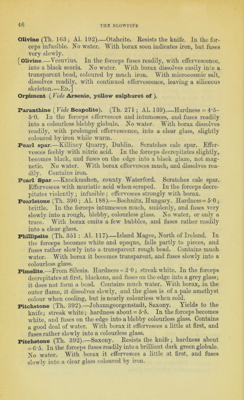 Olivine (Th. 163; Al. 192).—Otaheite. Resists the knife. In the for- ceps infusible. No water. AVith borax soon indicates iron, but fuses very slowly. [Olivine.—Vesuvius. In the forceps fuses readily, with effervescence, into a black scoria. No water. AVith borax dissolves easily into a transparent bead, coloured by much iron. AVith microcosmic salt, dissolves readily, with continued effervescence, leaving a siliceous skeleton.—En.] Orpiment ( Vide Arsenic, yellow sulphuret of ). Faranthine [Vide Scapolite). (Th. 271 ; Al. 139) Hardness = 4’5- 50. In the forceps effervesces and intumesces, and fuses readily into a colourless blebby globule. No water. AVith borax dissolves readily, with prolonged eflervescence, into a clear glass, slightly colom-ed by iron while warm. Peai-1 spar.—Killiney Quarry, Dublin. Scratches calc spar. Effer- vesces feebly with nitric acid. In the forceps decrepitates slightly, becomes black, and fuses on the edge into a black glaze, not mag- netic. No water. AN'^ith borax effervesces much, and dissolves rea- dily. Contains iron. Pearl Spar.—Knockmahon, county A\^aterford. Scratches calc spar. Effervesces with muriatic acid when scraped. In the forceps decre- pitates violently; infusible ; effervesces strongly with borax. Pearlstone (Th. 390; Al. 188).—Bochnitz, Hungaiy. Hardness= 5-0 ; brittle. In the forceps intumesces much, suddenly, and fuses very slovdy into a rough, blebby, colourless glass. No water, or only a trace. AVith borax emits a few bubbles, and fuses rather readily into a clear glass. Fhillipsite (Th. 351 : Al. 117).—Island Magee, North of Ireland. In the forceps becomes white and opaque, falls partly to pieces, and fuses rather slowly into a transparent rough bead. Contains much water. AVith borax it becomes transparent, and fuses slowly into a colourless glass. Pimelite.—From Silesia. Hardness = 2 0 ; streak white. In the forceps decrepitates at first, blackens, and fuses on the edge into a grey glass; it does not form a bead. Contains much water. AVith borax, in the outer flame, it dissolves slowly, and the glass is of a pale amethyst colour when cooling, but is nearly colourless when cold. Pitchstone (Th. 392).—Johanngeorgenstadt, Saxony. Yields to the knife; streak white; hardness about = 5-5. In the forceps becomes white, and fuses on the edge into a blebby colourless glass. Contains a good deal of water. AVith borax it effervesces a little at first, and fuses rather slowly into a colourless glass. Pitchstone (Th. 392).—Saxony. Resists the knife; hardness about = 6-5. In the forceps fuses readily into a brilliant dark green globule. No water. AVith borax it effervesces a little at first, and fuses slowly into a clear glass coloured by iron.