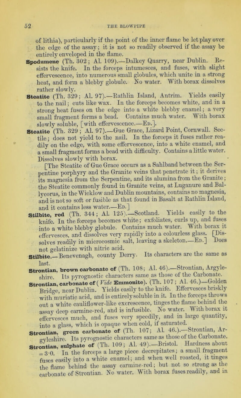 of lithia), particularly if the point of the inner flame be let play over the edge of the assay; it is not so readily observed if the assay be entirely enveloped in the flame. Spodumene (Th. 302; Al. 109).—Dalkey Quarry, near Dublin. Ee- sists the knife. In the forceps intumesces, and fuses, with slight ettervescence, into numerous small globules, which unite in a strong heat, and form a blebby globule. No water. With borax dissolves rather slowly. Steatite (Th. 329; Al. 97).—Eathlin Island, Anti'im. Yields easily to the nail; cuts like wax. In the forceps becomes white, and in a strong heat fuses on the edge into a white blebby enamel; a very small fragment forms a bead. Contains much water. With borax slowly soluble, [with effervescence.—En.]. Steatite (Th. 329 ; Al. 97) Gue Grace, Lizard Point, Cornwall. Sec- tile ; does not yield to the nail. In the forceps it fuses rather rea- dily on the edge, with some effervescence, into a white enamel, and a small fragment forms a bead with difficulty. Contains a little water. Dissolves slowly with borax. [The Steatite of Gue Grace occurs as a Sahlband betvreen the Ser- pentine porphyry and the Granite veins that penetrate it; it derives its magnesia from the Serpentine, and its alumina from the Granite; the Steatite commonly found in Granite veins, at Luganure and Bffi- ly corns, in the Wicklow and Dublin mountains, contains no magnesia, and is not so soft or fusible as that found in Basalt at Eathlin Island, and it contains less water—En.] StUbite, red (Th. 344; Al. 125).—Scotland. Yields easily to the knife. In the forceps becomes white; exfoliates, curls up, and fuses into a white blebby globule. Contains much water. With borax it effervesces, and dissolves very rapidly into a colourless glass. [Dis- solves readily in microcosmic salt, leaving a skeleton.—Ed.] Does not gelatinize with nitric acid. Stilbite. Benevenagh, county Derry. Its characters are the same as Strontian, brown carbonate of (Th. 108; Al. 46).—Strontian, Argyle- shire. Its pyrognostic characters same as those of the Carbonate. Strontian, carbonate of (Fii^e Emmonite). (Th. 107 ; Al. 46.)—Golden Brido-e, near Dublin. Yields easily to the knife. Effervesces briskly with muriatic acid, and is entirely soluble in it. In the forceps thiows out a white cauliflower-like excrescence, tinges the flame behind the assay deep carmine-red, and is infusible. No water. With borax it effervesces much, and fuses very speedily, and in large quantity, into a glass, which is opaque when cold, if saturated. Strontian, green carbonate of (Th. 107; AL 46.).--Strontian, Ar- evleshire Its pyrognostic characters same as those of the Carbonate. Strontian, sulphate of (Th. 109; Al. 49).-Bristol. Hardness about = 3'0. In the forceps a large piece decrepitates; a small fragment fuses easily into a white enamel; and when well roasted, it tinges the flame behind the assay cfu-mine-red; but not so strong as the carbonate of Strontian. No water. With borax fuses readily, and in