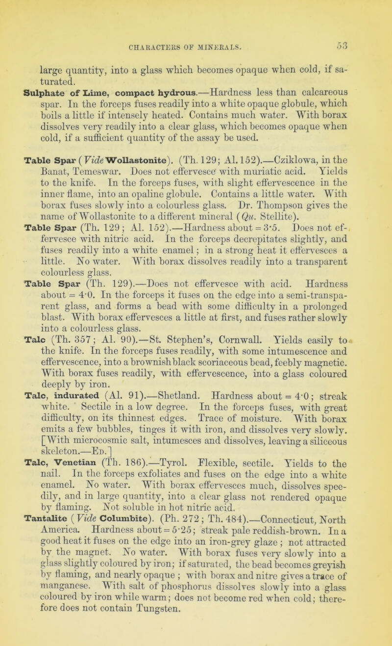 ;53 large quantity, into a glass which becomes opaque when cold, if sa- turated. Sulphate of Liime, compact hydrous.—Hardness less than calcareous spar. In the forceps fuses readily into a white opaque globule, which boils a little if intensely heated. Contains much water. With borax dissolves very readily into a clear glass, which becomes opaque when cold, if a sufficient quantity of the assay be used. Table Spar ( Fic?e Wollastonite). (Th. 129; Al. 152).—Cziklowa, in the Banat, Temeswar. Hoes not effervesce with miu’iatic acid. Yields to the knife. In the forceps fuses, with slight effervescence in the inner flame, into an opaline globule. Contains a little water. With borax fuses slowly into a colourless glass. Hr. Thompson gives the name of WoUastonite to a different mineral {Qu. Stellite). Table Spar (Th. 129; Al. 152).—Hardness about = 3’5. l)oes not ef-. fervesce with nitric acid. In the forceps decrepitates slightly, and fuses readily into a white enamel; in a strong heat it effervesces a little. Ho Mmter. With borax dissolves readily into a transparent colourless glass. Table Spar (Th. 129).—Hoes not effervesce with acid. Hardness about = 4-0. In the forceps it fuses on the edge into a semi-transpa- rent glass, and forms a bead with some difficulty in a prolonged blast. With borax effervesces a little at first, and fuses rather slowly into a colourless glass. Talc (Th. 357; Al. 90).—St. Stephen’s, Cornwall. YTelds easily to the knife. In the forceps fuses readily, with some intumescence and effervescence, into a brownish black scoriaceous bead, feebly magnetic. With borax fuses readily, with effervescence, into a glass coloured deeply by iron. Talc, indurated (Al. 91).—Shetland. Hardness about = 4’0; streak white. ' Sectile in a low degree. In the forceps fuses, with great difficulty, on its thinnest edges. Trace of moisture. With borax emits a few bubbles, tinges it with iron, and dissolves very slowly. [With microcosmic salt, intumesces and dissolves, leaving a siliceous skeleton.—En.] Talc, Venetian (Th. 186).—Tyrol. Flexible, sectile. Yields to the nail. In the forceps exfoliates and fuses on the edge into a white enamel. No water. With borax effervesces much, dissolves spee- dily, and in large quantity, into a clear glass not rendered opaque by flaming. Not soluble in hot nitric acid. Tantalite ( Vide Columbite). (Ph. 272 ; Th. 484).—Connecticut, North America. Hardness about = 5 ■ 25; streak pale reddish-brown. In a good heat it fuses on the edge into an iron-grey glaze ; not attracted by the magnet. No water. With borax fuses very slowly into a glass slightly coloured by iron; if saturated, the bead becomes greyish by flaming, and nearly opaque ; with borax and nitre gives a trace of manganese. With salt of phosphorus dissolves slowly into a glass coloured by iron while warm; does not become red when cold; there- fore does not contain Tungsten.