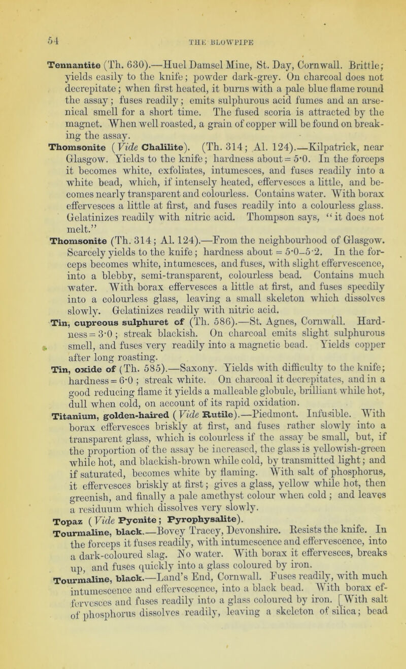 Tennantite (Th. 630).—Huel Damsel Mine, St. Day, Cornwall. Brittle; yields easily to the knife; powder dark-grey. On charcoal does not decrepitate ; when first heated, it bnrns with a pale blue flame round the assay; fuses readily; emits sulphurous acid fumes and an arse- nical smell for a short time. The fused scoria is attracted by the magnet. When well roasted, a grain of copper will be found on break- ing the assay. Thomsonite (Chalilite). (Th. 314; Al. 124).—Kilpatrick, near Glasgow. Yields to the knife; hardness about = 5‘0. In the forceps it becomes white, exfoliates, intumesces, and fuses readily into a white bead, which, if intensely heated, effervesces a httle, and be- comes nearly transparent and colourless. Contains water. With borax effervesces a little at first, and fuses readily into a colourless glass. Gelatinizes readily with nitric acid. Thompson says, “it does not melt.” Thomsonite (Th. 314 ; Al. 124).—From the neighbourhood of Glasgow. Scarcely yields to the knife ; hardness about = 5'0-5-2. In the for- ceps becomes white, intumesces, and fuses, with slight effervescence, into a blebby, semi-transparent, colourless bead. Contains much water. With borax effervesces a little at fii’st, and fuses speedily into a colourless glass, leaving a small skeleton which dissolves slowly. Gelatinizes readily with nitric acid. Tin, cupreous sulphuret of (Th. 586).—St. Agnes, Cornwall. Hard- ness =3'0; streak blackish. On charcoal emits slight sulphurous , smell, and fuses very readily into a magnetic bead. Yields copper after long roasting. Tin, oxide of (Th. 585).—Saxony. Yields with difficulty to the knife; hardness = 6-0 ; streak white. On charcoal it decrepitates, and in a good reducing flame it yields a malleable globule, brilliant while hot, dull when cold, on account of its rapid oxidation. Titanium, golden-haired ( FicZe RutUe).—Piedmont. Infhsible. With borax effervesces briskly at first, and fuses rather slowly into a transparent glass, which is colourless if the assay be small, but, if the proportion of the assay be increased, the glass is yellowish-green while hot, and blackish-brown while cold, by transmitted light; and if saturated, becomes white by flaming. With salt of phosphorus, it effervesces briskly at first; gives a glass, yellow while hot, then greenish, and finally a pale amethyst coloui’ when cold ; and leaves a residuum which dissolves very slowly. Topaz ( Firfe Pycnite; Pyrophysalite). Tourmaline, black.—Bovey Tracey, Devonshire. Resists the knife. In the forceps it fuses readily, with intumescence and effervescence, into a dark-coloured slag. Ho water. With borax it effervesces, breaks up, and fuses quickly into a glass coloured by iron. Tourmaline, black.—Land’s End, Cornwall. Fuses readily, with much intumescence and effervescence, into a black bead. AVith borax ef- fervesces and fuses readily into a glass coloured by iron. [AYith salt of phosphorus dissolves readily, leaving a skeleton of silica; bead