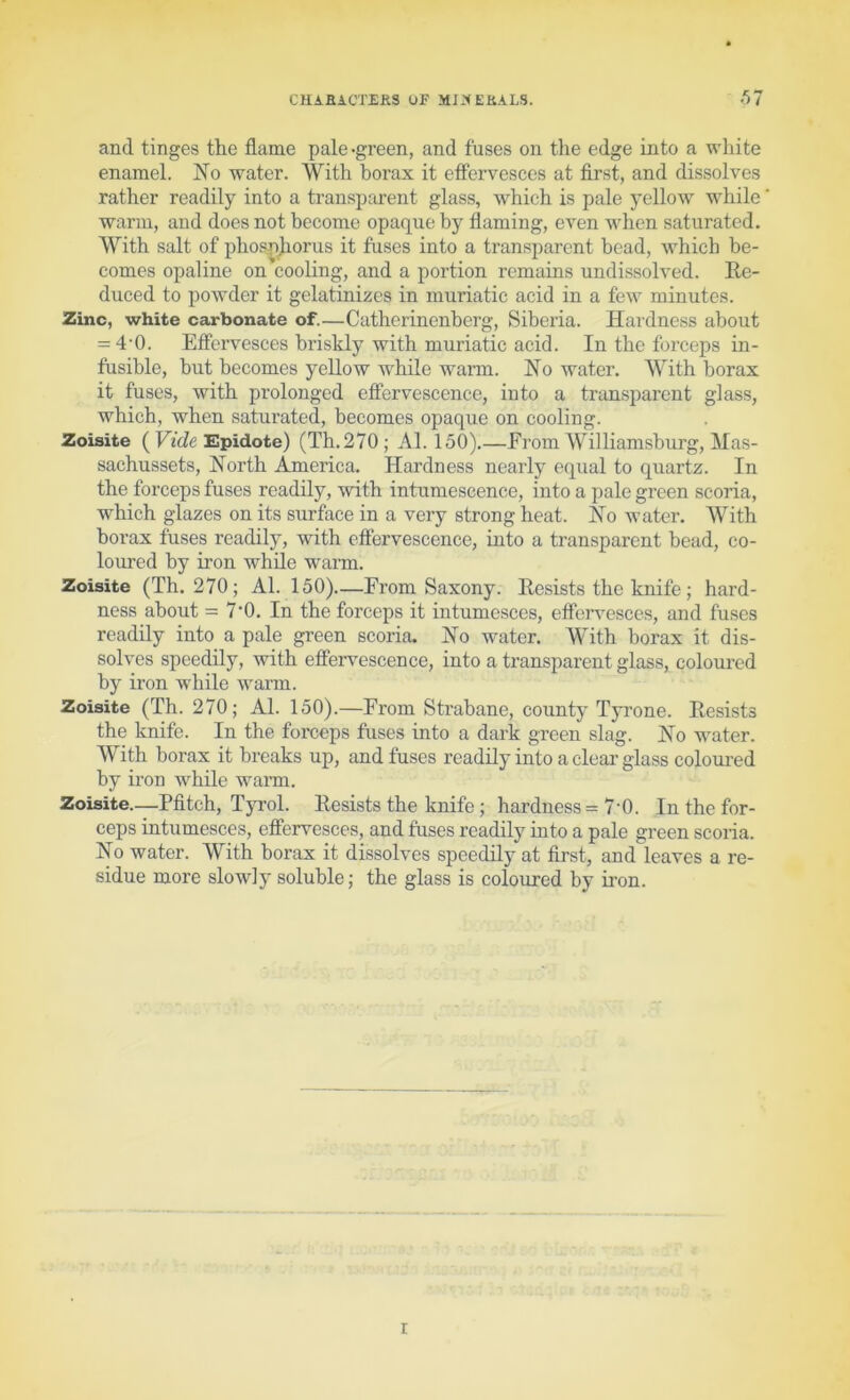 CHABiCTEfiS (JF MJ:<EKALS. .')7 and tinges the flame pale-green, and fuses on the edge into a white enamel. No water. With borax it effervesces at first, and dissolves rather readily into a transparent glass, which is pale yellow while warm, and does not become opaque by flaming, even when saturated. With salt of phos^^orus it fuses into a transparent bead, which be- comes opaline on cooling, and a portion remains undi.ssolved. Ee- duced to powder it gelatinizes in muriatic acid in a few minutes. Zinc, white carbonate of.—Catherinenberg, Siberia. Hardness about = 4'0. Effervesces briskly with muriatic acid. In the forceps in- fusible, but becomes yellow while wann. No water. With borax it fuses, with prolonged effervescence, into a transparent glass, which, when saturated, becomes opaque on cooling. Zoisite ( FteZe Epidote) (Th.270; Al. 150).—From Williamsburg, Mas- sachussets. North America. Hardness nearly equal to quartz. In the forceps fuses readily, with intumescence, into a pale green scoria, which glazes on its surface in a very strong heat. No water. With borax fuses readily, with effervescence, into a transparent bead, co- loured by iron while warm. Zoisite (Th.270; Al. 150)—From Saxony. Eesists the knife; hard- ness about = 7’0. In the forceps it intumesces, effen^esces, and fuses readily into a pale green scoria. No water. With borax it dis- solves speedily, with effervescence, into a transparent glass, coloui'ed by iron while warm. Zoisite (Th. 270; Al. 150).—From Strabane, county Tyrone. Eesists the knife. In the forceps fuses into a dark green slag. No water. With borax it breaks up, and fuses readily into a clear glass coloui’ed by iron while wai’m. Zoisite.—Pfitch, Tyrol. Eesists the knife; hardness = 7’0. In the for- ceps intumesces, effervesces, and fuses readily into a pale green scoria. No water. With borax it dissolves speedily at first, and leaves a re- sidue more slowly soluble; the glass is coloured by iron. r