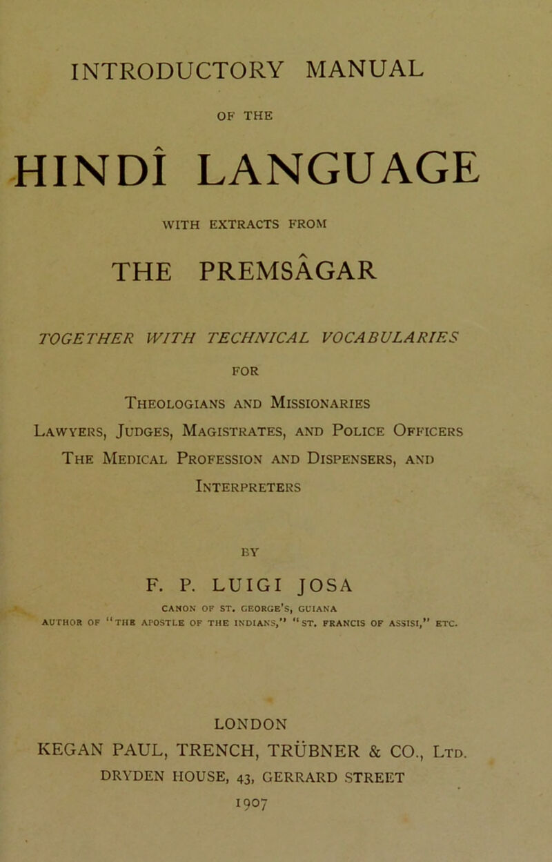 INTRODUCTORY MANUAL OF THE HINDI LANGUAGE WITH EXTRACTS FROM THE PREMSAGAR TOGETHER WITH TECHNICAL VOCABULARIES FOR Theologians and Missionaries Lawyers, Judges, Magistrates, and Police Officers The Medical Profession and Dispensers, and Interpreters BY F. P. LUIGI JOSA CANON OF ST. GEORGE’S, GUIANA AUTHOR OF the APOSTLE OF THE INDIANS,  ST. FRANCIS OF ASSISI,” ETC. LONDON KEGAN PAUL, TRENCH, TRUBNER & CO., Ltd. DRYDEN HOUSE, 43, GERRARD STREET 1907