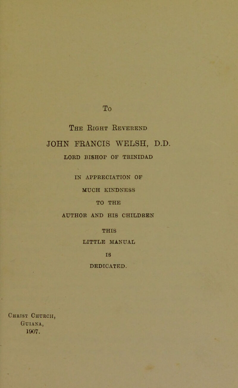 To The Eight Eeverend JOHN PEANCIS WELSH, D.D. LORD BISHOP OF TRINIDAD IN APPRECIATION OF MUCH KINDNESS TO THE AUTHOR AND HIS CHILDREN THIS LITTLE MANUAL 13 DEDICATED. Christ Church, Guiana, 1907.