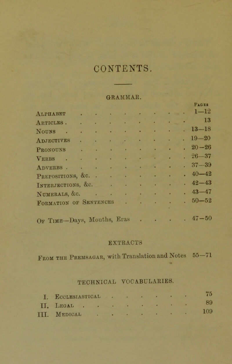 CONTENTS. GRA.RMAR. PJlC19 Alphabet 1 Articles Nouns Adjectives 20 Pronouns 20 —26 Verbs Adverbs Prepositions, ‘^0 42 Interjections, &c. 42—43 Numerals, &c. 43 47 Formation of Sentences 50—52 Of Time—Days, Mouths, Eras . . . .47 — 50 EXTRACTS From the Premsagar, with Translation and Notes 55—71 TECHNICAL VOCABULARIES. I. Ecclesiastical II. Legal III. Medical