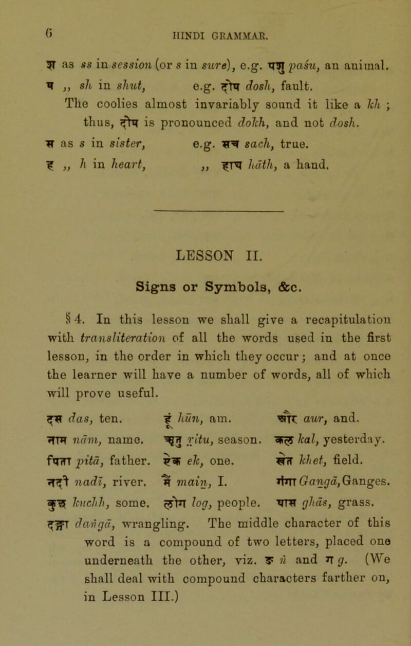 0 51 as ss in session (oi’s in sure), e.g. xrw loasu, an animal. II „ sh in shut, e.g. dosli, fault. The coolies almost invariably sound it like a Icli ; thus, is pronounced dolch, and not dosh. H as s in sister, e.g. sack, true. ^ „ h in heart, ,, hath, a hand. LESSON II. Signs or Symbols, &c. § 4. In this lesson we shall give a recapitulation with transliteration of all the words used in the first lesson, in the order in which they occur; and at once the learner will have a number of words, all of which will prove useful. das, ten. ? hun, am. wrr aur, and. »rm num, name. ^ X^u, season, oir^ kal, yesterday. f»rrr pita, father, eh, one. ^ hhet, field. nadi, river. main, I. ifinGanya, Ganges. Iciichh, some. log, people. Tim ghds, grass. danger, wrangling. The middle character of this word is a compound of two letters, placed one underneath the other, viz. T w and n g. (We shall deal with compound characters farther on, in Lesson III.)