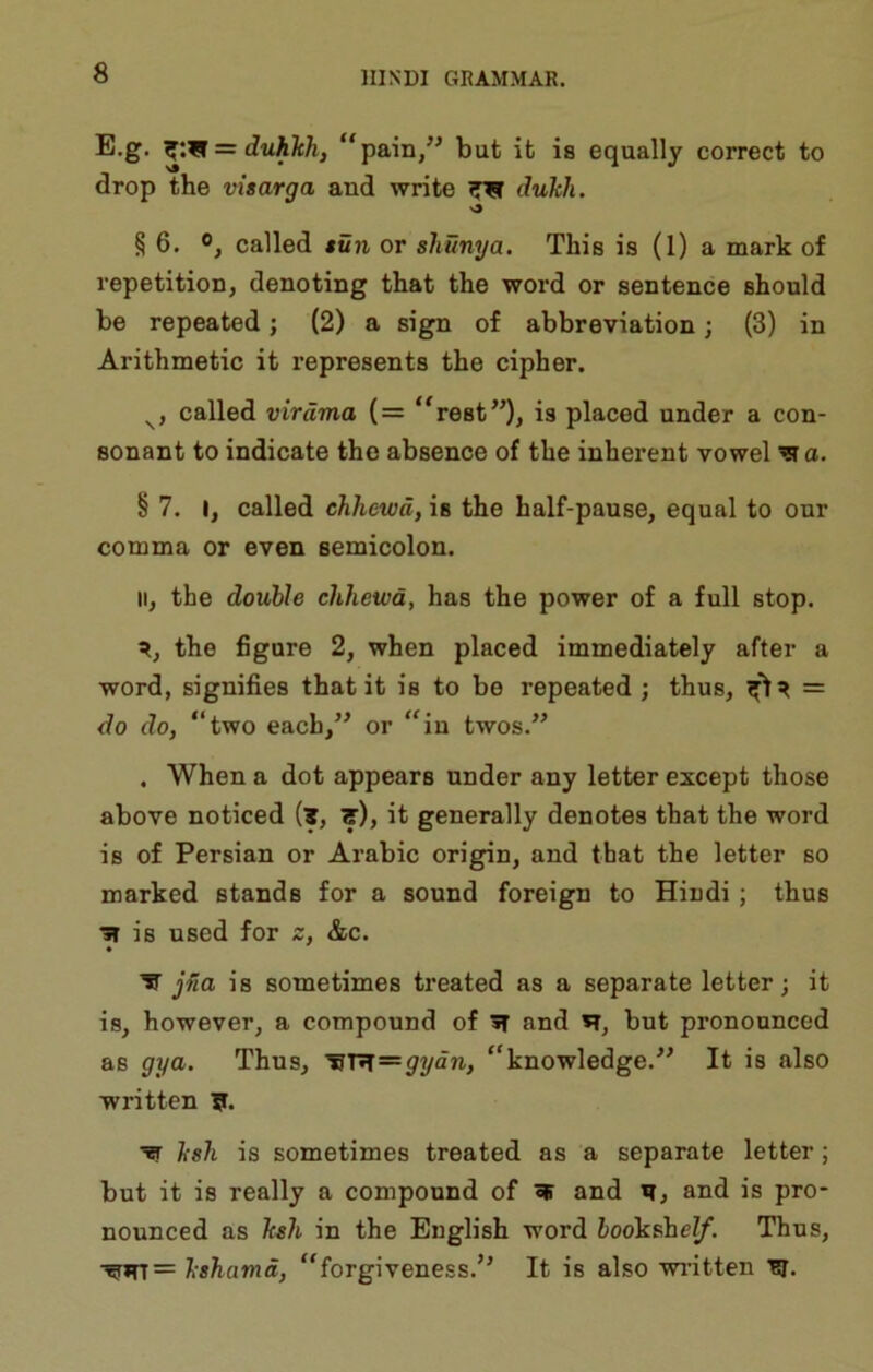 E.g. ^:w = duhTch, “pain,” but it is equally correct to drop the visarga and write dukli. >9 § 6. 0, called tun or sliunya. This is (1) a mark of repetition, denoting that the word or sentence should be repeated; (2) a sign of abbreviation; (3) in Arithmetic it represents the cipher. called virdma {= ‘'rest”)> is placed under a con- sonant to indicate the absence of the inherent vowel ^o. § 7. I, called chhewd, is the half-pause, equal to our comma or even semicolon. II, the double chhewd, has the power of a full stop. the figure 2, when placed immediately after a word, signifies that it is to be repeated ; thus, = do do, “two each,” or “in twos.” . When a dot appears under any letter except those above noticed (t, ts), it generally denotes that the word is of Persian or Arabic origin, and that the letter so marked stands for a sound foreign to Hiudi ; thus •31 is used for z, &c. ^ jna is sometimes treated as a separate letter; it is, however, a compound of and H, but pronounced as gya. Thns, “knowledge.^' It is also written ?. ksh is sometimes treated as a separate letter; but it is really a compound of and w, and is pro- nounced as ksh in the English word hookahelf. Thus, •^*rr= Ishamd, “forgiveness.” It is also wi-itten