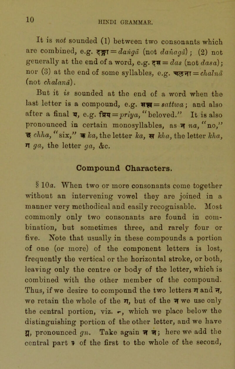 HIKDI GRAMMAR. It is not sounded (1) between two consonants which are combined, e.g. ^ = dangd (not danagd); (2) not generally at the end of a word, e.g. ^ = das (not dasa)i nor (3) at the end of some syllables, e.g. = clialnd (not chaland). But it is sounded at the end of a word when the last letter is a compound, e.g. sattiva; and also after a final tj, e.g. flR = prii/a, “beloved.It is also pronounced in certain monosyllables, as »T na, “no,'’ ■SF chha, ^^six,” ^ Jca, the letter ka, F Ma, the letter hha, n ga, the letter ga, &c. Compound Characters. § 10a. When two or more consonants come together without an intervening vowel they are joined in a manner very methodical and easily recognisable. Most commonly only two consonants are found in com- bination, but sometimes three, and rarely four or five. Xote that usually in these compounds a portion of one (or more) of the component letters is lost, frequently the vertical or the horizontal stroke, or both, leaving only the centre or body of the letter, which is combined with the other member of the compound. Thus, if we desire to compound the two letters and we retain the whole of the n, but of the ^ we use only the central portion, viz. which we place below the distinguishing portion of the other letter, and we have JJ, pronounced gn. Take again »T here we add the central part » of the first to the whole of the second.