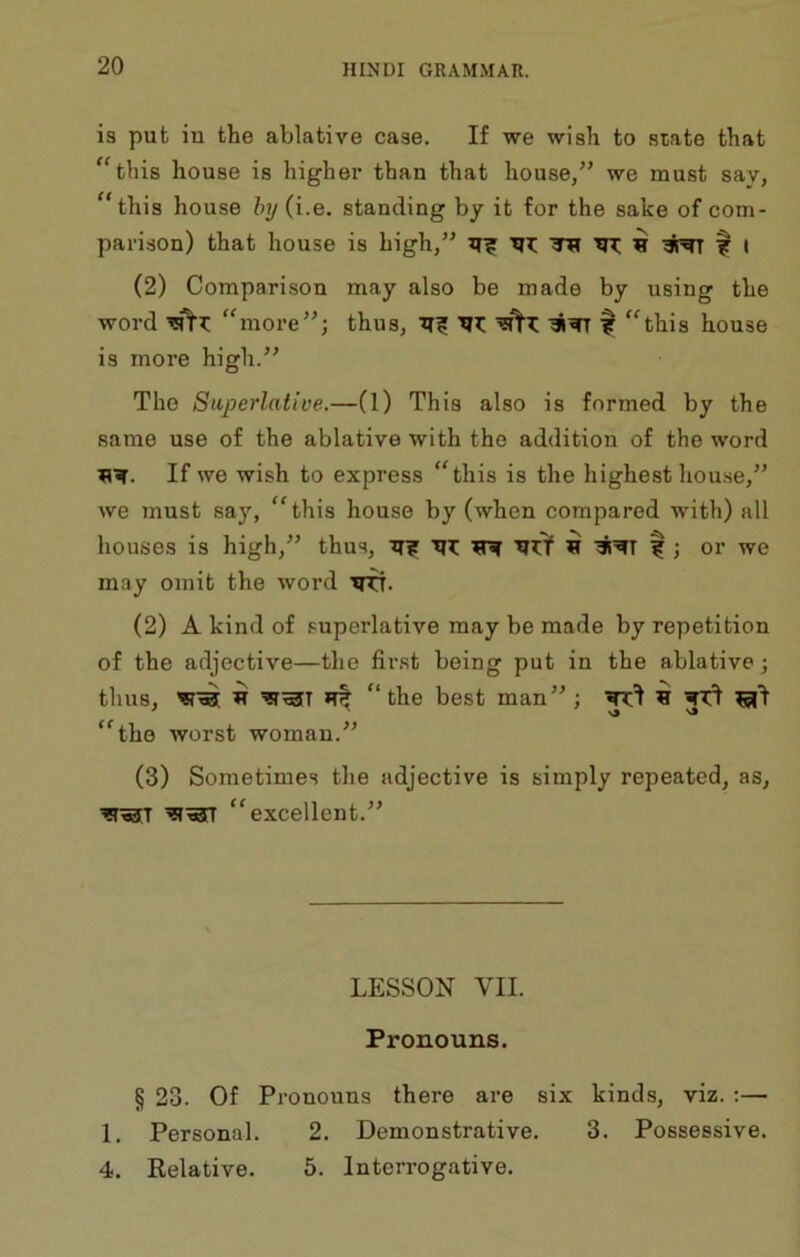 is put in the ablative case. If we wish to state that “this house is higher than that house/' we must say, “this house hy (i.e. standing by it for the sake of com- parison) that house is high, xii: tth tir; h f t (2) Comparison may also be made by using the word “more; thus, f “this house is more high. The Superlative.—(1) This also is formed by the same use of the ablative with the addition of the word 11^. If we wish to express “this is the highest house, we must say, “this house by (when compared with) all houses is high, thus, il|r ^ f ; or we may omit the word 'TO. (2) A kind of superlative may be made by repetition of the adjective—the first being put in the ablative; thus, ^■53[ w “the best man; “the worst woman. (3) Sometimes the adjective is simply repeated, as, “excellent. LESSON VII. Pronouns. § 23. Of Pronouns there are six kinds, viz. :— 1. Personal. 2. Demonstrative. 3. Possessive. 4. Relative. 5. Interrogative.