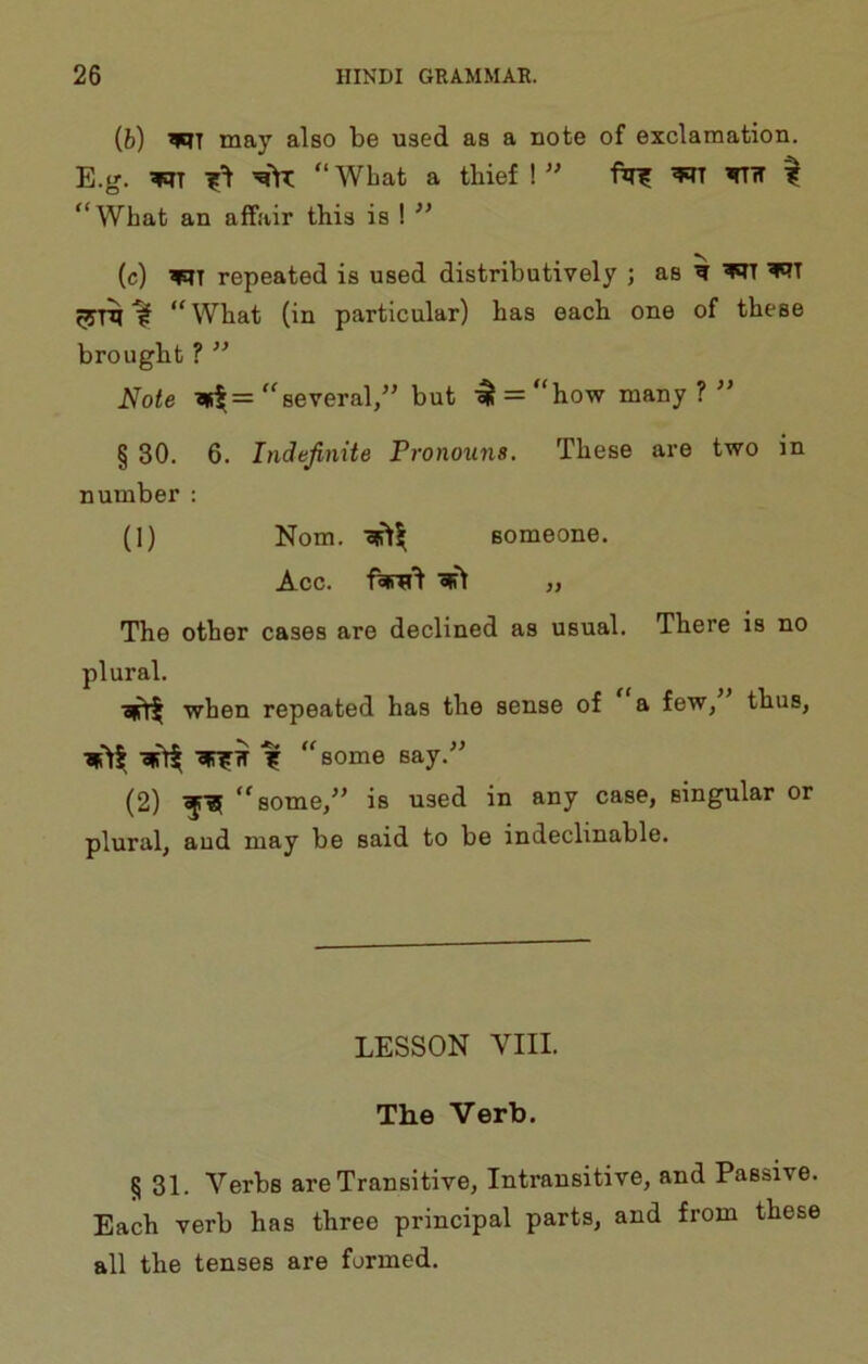 {h) may also be used as a note of exclamation. E.g. “ Wbat a thief ! ” ftr? WTK ^ “What an affair this is ! (c) repeated is used distributively ; as w ^ ’WT ^ “What (in particular) has each one of these brought ? ” Note “several/’ but -^ = “how many?” § 30. 6. Indefinite Tronouns. These are two in number : (1) Nom. someone. Acc. ^ ,, The other cases are declined as usual. There is no plural. when repeated has the sense of a few, thus, -21511 -2ir??T “some say.-” (2) “some,” is used in any case, singular or plural, aud may be said to be indeclinable. LESSON VIII. The Verb. § 31. Verbs are Transitive, Intransitive, and Passive. Each verb has three principal parts, and from these all the tenses are farmed.