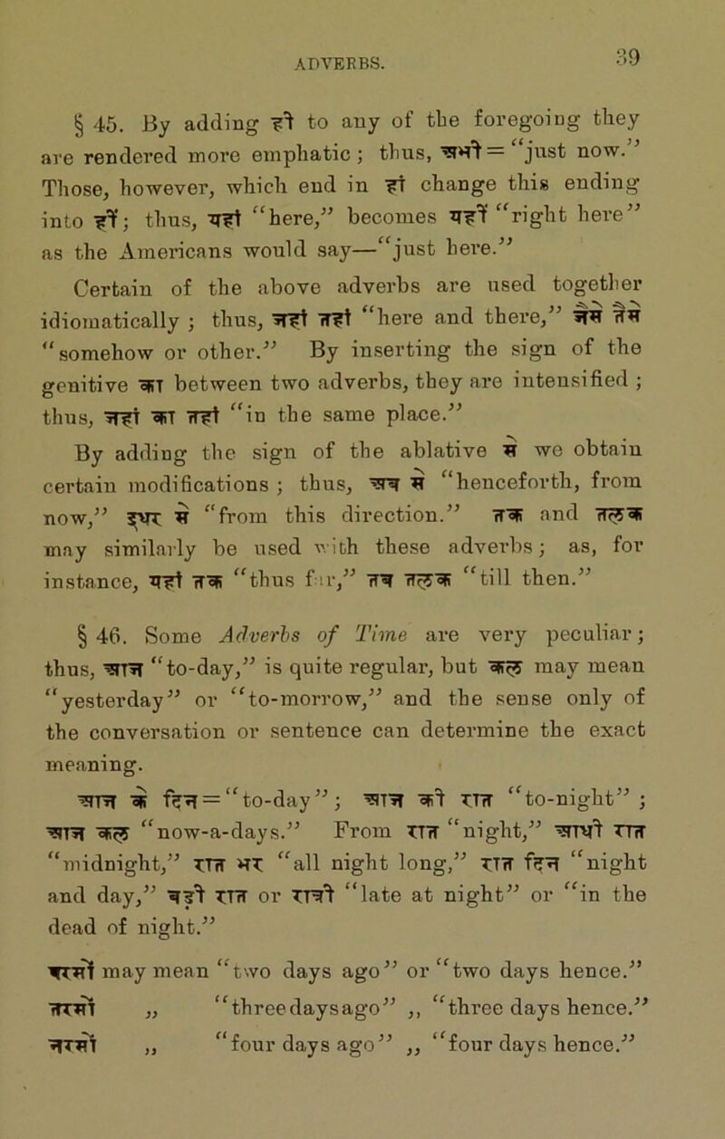 § 45. By adding to any of tbe foregoing they are rendered more emphatic; thus, just now. Tliose, however, which end in ^ change this ending into thus, “here,” becomes “right here’^ as the Americans would say—“just hei'e.’^ Certain of the above adverbs are used togetlier idiomatically ; thus, ^ -fT?! “here and there,'’ ^ “somehow or other. By inserting the sign of the genitive oRT between two adverbs, they are intensified ; thus, oRT fT?t “in the same place.” By adding the sign of the ablative we obtain certain modifications ; thus, ^ ^ “henceforth, from now,” ^ “from this direction.” rf'^ and may similarly be used with these adverbs; as, for instance, rT^ “thus f ir,” TT^ “till then.” §46. Some Adverbs of Time are very peculiar; thus, ■^T»T “to-day,” is quite regular, but 'SR^ may mean “yesterday” or “to-morrow,” and the sense only of the conversation or sentence can determine the exact meaning. ^TR ^ = “ to-day ” ; ?:riT “to-night”; ’SR oR^ “now-a-days.” From t:ttt “night,” TR “midnight,” TTiT “all night long,” t;tw f?'?I “night and day,” T:r?T or “late at night” or “in the dead of night.” may mean “two days ago” or “two days hence.” imn „ “threedaysago” ,, “three days hence.” “four days ago” „ “four days hence.”