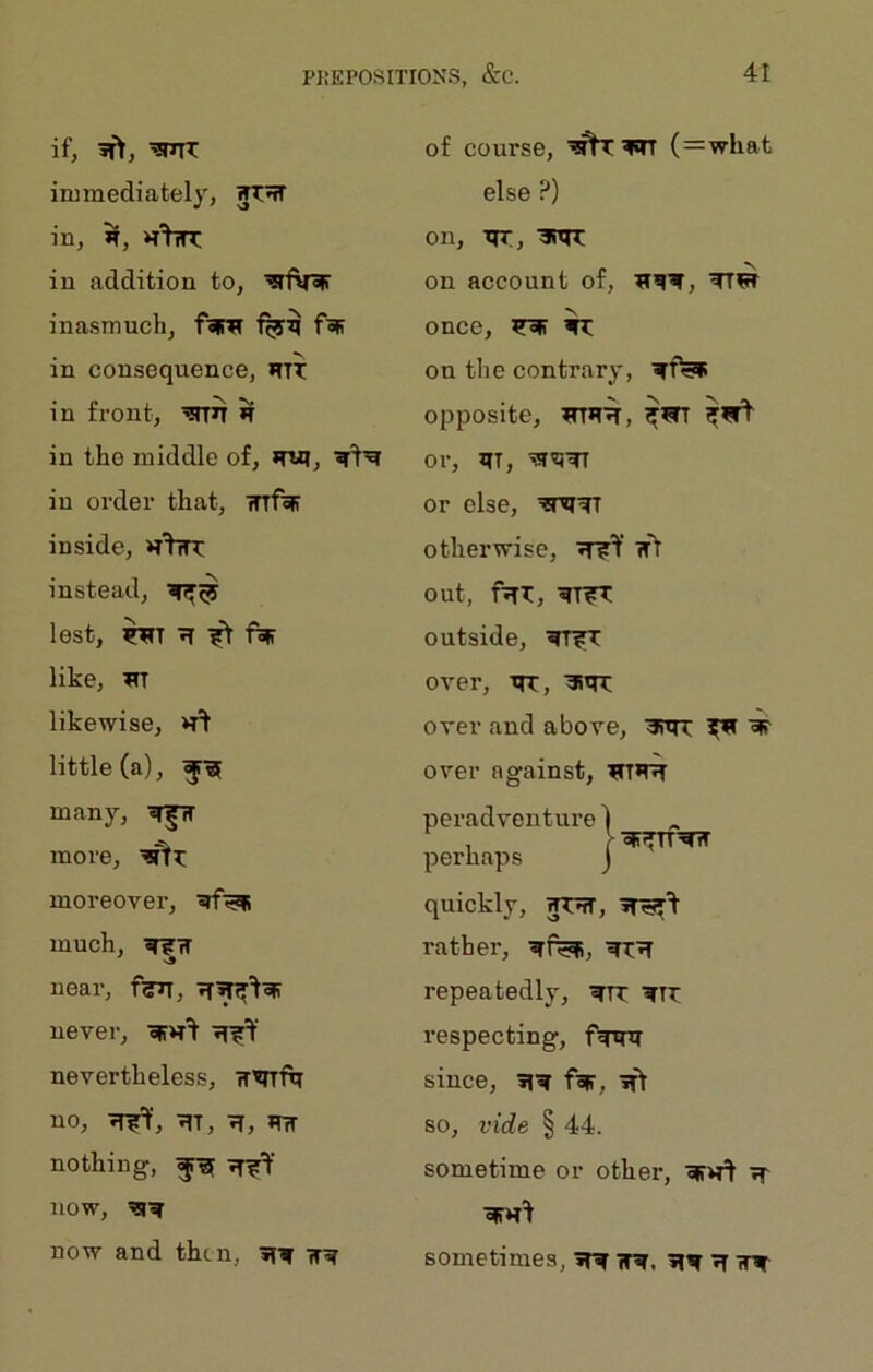 if, ^mr immediately, in, >r, in addition to, inasmuch, foiw fop in consequence, HIT in front, ’3TTn H in tho middle of, in order that, inf^ inside, instead, lest, ^ ^ like, likewise, little (a), many, more, moreover, much, near, f^, never, oPH^ nevertheless, TT'enf^ no, 7Tf=f, tit, 7T, *m nothing, now, now and then, tt^t of course, (=what else ?) on, ttt, ■3T>n: on account of, TfW once, ^ on the contrary, opposite, ^TR'^, or, JTT, or else, otherwise, Tf?Y w> out, fTTx:, ?r?TT outside, ^TirT: over, TIT, aitrT over and above, 3iTn: ^ W over against, peradventure ) ■ oP^fTT^ perhaps j quickly, WTTtT, rather, ^t^ repeatedly, ^tt ^TT respecting, f^rni since, 3i^ f^, iT> so, vide § 44. sometime or other, w>fl Tf sometimes, ^ IT^. tt