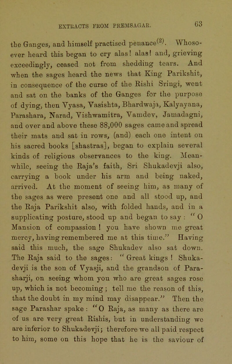 G3 tte Ganges^ and himself practised penance^'^). Whoso- ever heard this began to cry alas! alas! and, grieving exceedingly^ ceased not from shedding tears. And when the sages heard the news that King Parikshit, in consequence of the curse of the Rishi Sviugi, went and sat on the banks of the Ganges for the purpose of dying; then Vyasa, Vasishta, Bhardwaja, Kalyayana, Parashara, Narad, Vishwamitra, Vamdev, Jamadagni, and over and above these 88,000 sages came and spread their mats and sat in rows, (and) each one intent on his sacred books [shastras], began to explain several kinds of religious observances to the king. Mean- while, seeing the Raja’s faith, Sri Shukadevji also, caiTying a book under his arm and being naked, arrived. At the moment of seeing him, as many of the sages as were present one and all stood up, and the Raja Parikshit also, with folded hands, and in a supplicating posture, stood up and began to say : ” 0 Mansion of compassion 1 you have shown me great mercy, having remembered me at this time.” Having said this much, the sage Shukadev also sat down. The Raja said to the sages: “ Great kings ! Shuka- devji is the son of Vyasji, and the grandson of Para- sharji, on seeing whom you who are great sages rose up, which is not becoming; tell me the reason of this, that the doubt in my mind may disappear.” Then the sage Parashar spake : ^^0 Raja, as many as there are of us are very great Rishis, but in understanding we are inferior to Shukadevji; therefore we all paid respect to him, some on this hope that he is the saviour of