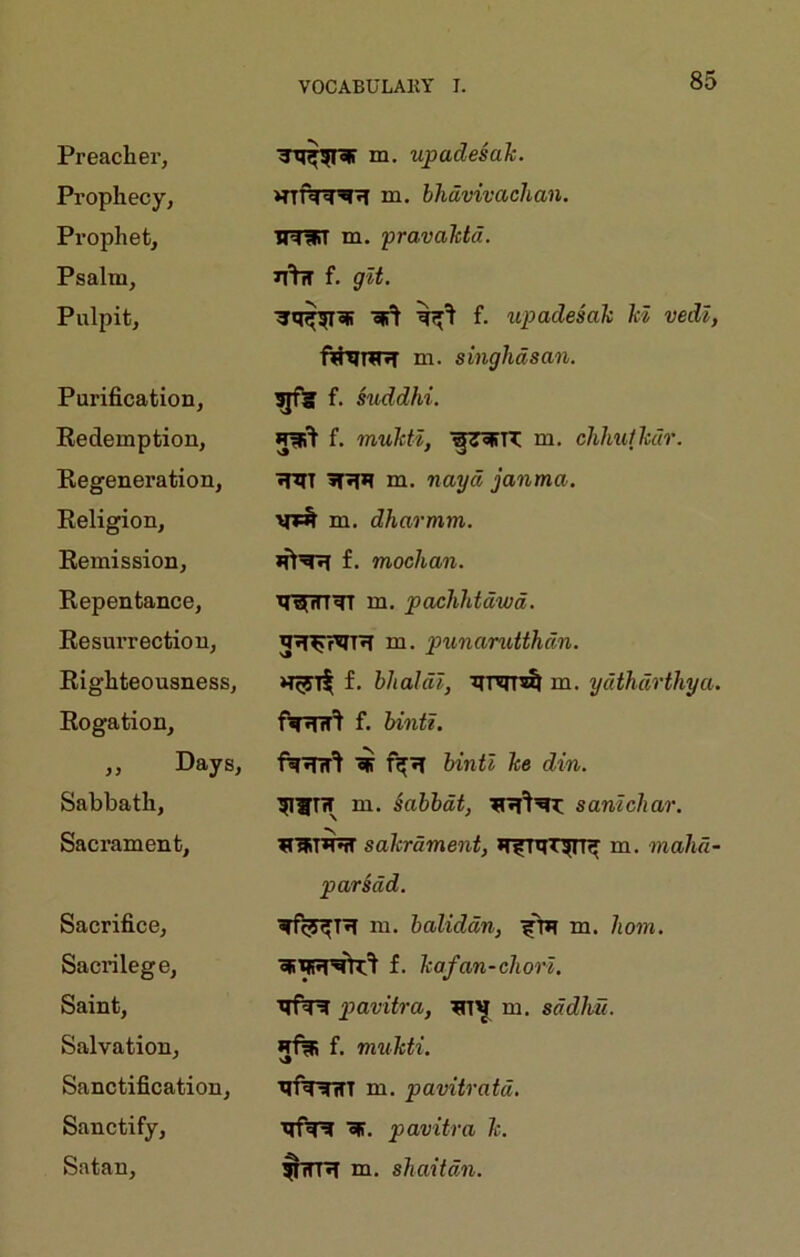 Preacher, m. upadesaJc. Prophecy, m. bhdvivachan. Prophet, IRUT m. pravahtd. Psalm, n'tw f. git. Pulpit, «li^ f. upadesah hi vedl, fthiTKH ui. singhdsan. Purification, f. suddhi. Redemption, f. muhtl, m. clihuthdr. Regeneration, ■JPIT m, nayd janma. Religion, m. dharmm. Remission, f. mochan. Repentance, q^rtiqr m, pachhtdwd. Resurrection, m. punanMhdn. Righteousness, ngrit hlialdl, Iirqis^ m. ydthdrthya. Rogation, ftRTT^ f. bintl. „ Days, fq’Jnr'l bintl he din. Sabbath, m. Sabbdt, sanlchar. Sacrament, sakrdment, m. mahd- par§dd. Sacrifice, m. baliddn, m. horn. Sacrilege, f. hafan-chorl. Saint, ■qf^ pavitra, m. sddhu. Salvation, f. imikti. Sanctification, qfq-^ifT m. pavitratd. Sanctify, ■qfq^ ofT. pavitra h. Satan, $TTR m. shaitdn.