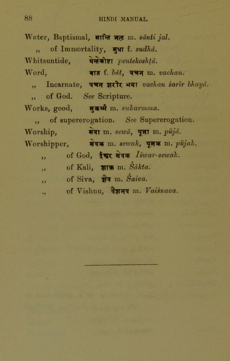Water, Baptismal, infnT m. sdnti jal. ,, of Immortalit)^ gvT f. sudhd. Whitsuntide, x>enteho8htd. W brd, ^^TiT f. hat, m. vachan. ,, Incarnate, vachan sarlr hhmjd. ,, of God. See Scripture. Works, good, ni. suharmma. ,, of supererogation. See Supererogation. Worship, m. sewd, m. pitjd. Worshipper, ^c|! m. seicak, m. pujah. ,, of God, Iswar-sewalc. 0 „ of Kali, m. Sdkta. ,, of Siva, ^ m. Saiva. ., of Visliuu, m. Vaisnava.