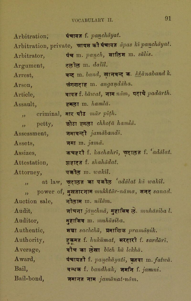 Arbitration; f. panchdyat. Arbitration, private, ’srrtrif upas Id panchdyat. Arbitrator, 4’^ m. pane/?, m. sdlis. Argument, m. dalll. Arrest, ^ m. hand, M^nahand k Arson, ^^rr^Tir m. anganddha. Article, f. hdioat, ■^'PT ndm, padarth. Assault, m. hamlet. ,, criminal. PR n't? mar pith. „ petty. ■?P^T chhotd hamld. Assessment, jamdhandl. Assets, ^PT ra. jamd. Assizes, f. hachahrl, ^I^H f. ‘addlat. Attestation, SI^T^IT f. shahddat. Attorney, m. icalcll. ,, at law. ^I^IT «fiT ‘addlat hi waMl. ,, power ofj 1 mukhtdr-ndma, sanad. Auction sale. P^TP m. nllcim. Audit, ptPPT jdnchnd, P^fPP nvuhdsiha 1. Auditor, p^lfPP m. imihdsiba. Authentic, PWT sachchd, UPTftjPl pramdnik. Authority, ?^PTT f. hukumai, PT^r'I f. sarddrl. Average, PiT hlch led lekhd. Award, ^’PRnr't f. panchdyati, PfffPT m.fahvd. Bail, f. bandhale, ppfp f. jamni. Bail-bond, PPTPlT PTP jamdnat-ndm.