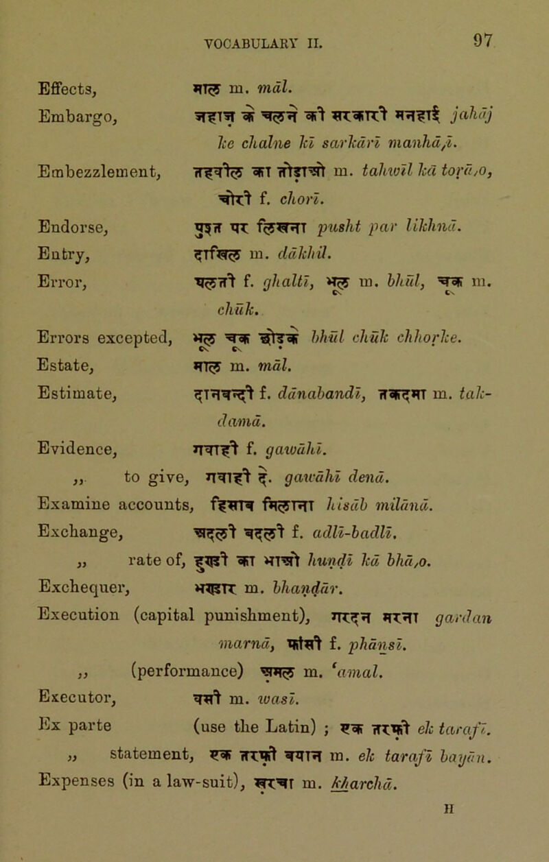 Effects, Embargo, Embezzlement, Endorse, Entry, Error, m. mdl. jahdj Icc chalne let sarlcdn manhd,l. m. talmil hd tord,o, f. chorl. th; pusht par likhnd. Bi. ddlchil. Tj^jrr^ f. nhaltl, >T^ m. bliFil, m. cliuTi. Errors excepted, Estate, Estimate, Evidence, hhnl cliuh chhorlce. m. mdl. f. ddnabandl, ir^irr m. tah- damd. ir=rr5^ f. gaiodld. ,, to give, gau-dhi dend. Examine accounts, fil^rRT hisdb mildnd. Exchange, f, adU-badll, „ rate of, ^ hundi kd bhd,o. Exchequer, ‘RPTT m. bhatiddr. Execution (capital punishment), *R»TT gardan marndy f. plidnsl. „ (performance) m. ‘amal. Executor, m. loasl. Ex parte (use the Latin) ; ir^'^ ek tarafl. „ statement, m. ek tarafl baydn. Expenses (in a law-suit), ?RRr m. Marchd. H