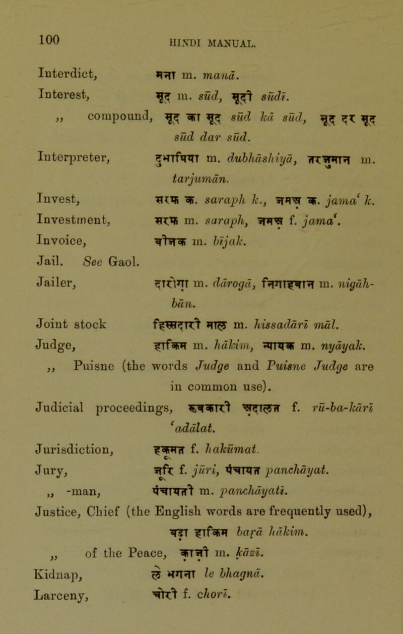 Interdict^ *l7fT m. mand. Interest, ^ in. 8ud, 8udt. „ compound , ^ «IiT ^ Slid led sud, sad dar sFtd. luterpreter, ^‘TTf^T m. dubhdsltiyd, wryiH m. tarjumdn. Invest, sarapli 1c., jama k. Investment, m. sarapli, f. jama. Invoice, w'hnir m. btjak. Jail. See Gaol. Jailer, ^TtTiJTT m. ddrogd, f»TTT^T^ in. nigiih- bun. Joint stock m. kissaddrl mdl. Judge, ?TfsR*l m. hdhim, m. nydyak. ,, Puisne (the words Judge and Puisne Judge are in common use). Judicial proceedings, f. ru-ba-lcftrl ^addlat. Jurisdiction, f. hakumat. Cx Jury, f. jUri, xHnnr paneJuiyat. „ -man. m. panchdyati. Justice, Chief (the English words are frequently used). bard hakim. ,, of the Peace, m. kdzi. Kidnap, ^ le bhagnd. Larceny, f. chorl.