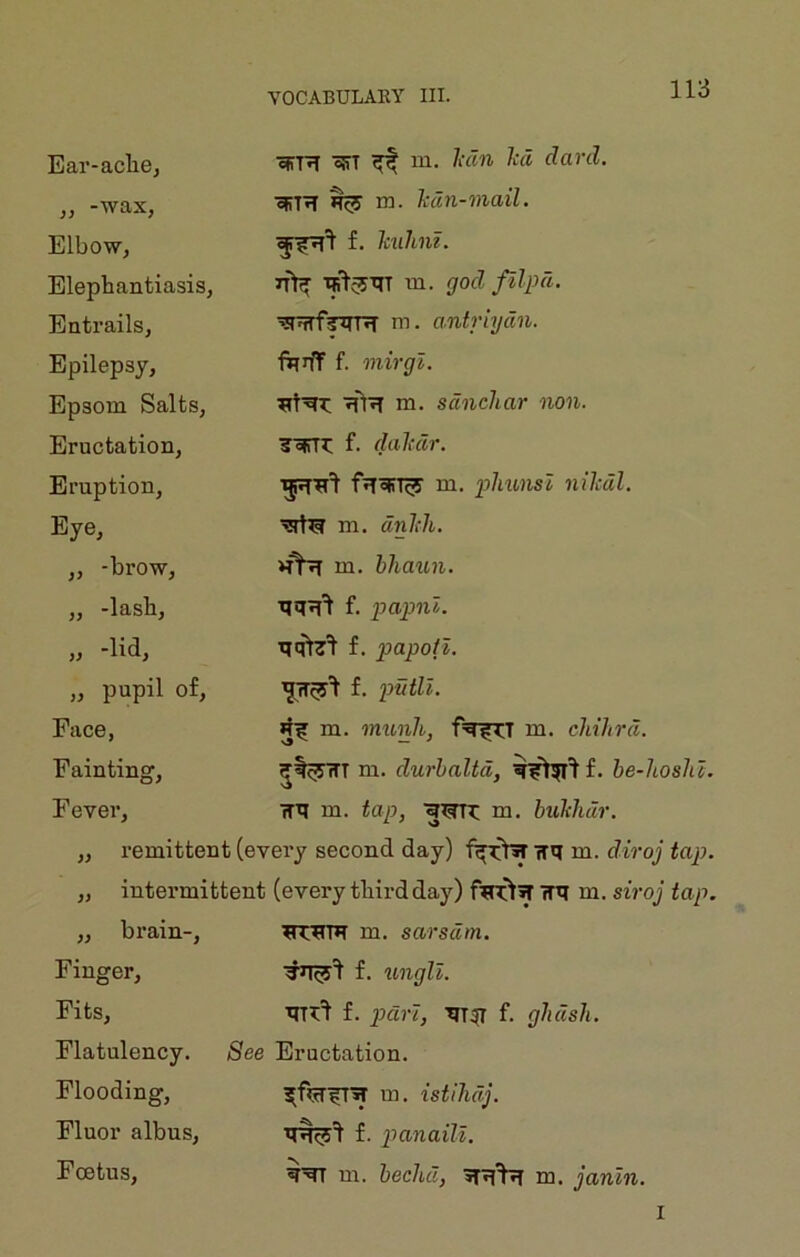 Ear-aclie, „ -wax, Elbow, Elephantiasis, Entrails, Epilepsy, Epsom Salts, Eructation, Eruption, Eye, ,, -brow, „ -lash, „ -lid, „ pupil of. Face, Fainting, ojTR offT ^ m. lidn hd daril. efiTiT ^ m. lidn-mail. f. Tmhu. m. godfilpd. m. a.ntriydn. fqrff f. mirgl. ■jfl'JT m. sdnchar non. Toirr^: f. dalcdr. m. phmisl nilcdl. m. dnlili. m. hhaun. f. papnl. f. papoil. f. putll. m. munh, m. cliihrd. m. durhaltd, f. be-hoshc. Fever, m. tap, 'g^n: m. hukhdr. „ remittent (every second day) wq m. rfiVoy „ intermittent (every tFird day) TTq m. siroj tap. „ brain-, m. sarsdm. Finger, Fits, f. tingll. f. pd?7, TIT^ f. ghdsh. Flatulency. See Eructation. Flooding, Fluor albus. Foetus, m. istihdj. f. p>anaiU. qqr m. hechd, m. janln. I