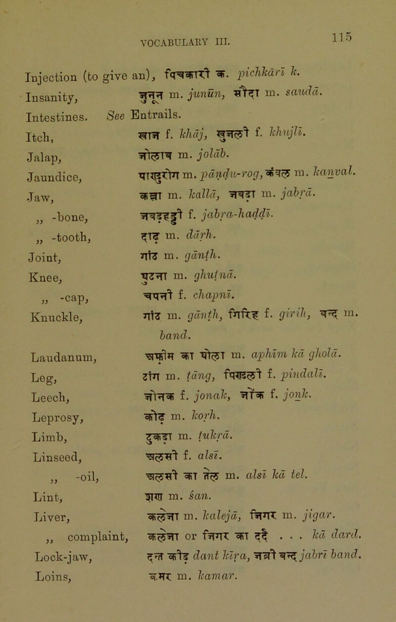 Injection (to give an), piclikdrl It. Insanity, Intestines. Itch, Jalap, Janndice, Jaw, m. junun, ni. saudd. See Entrails. f. khdj, ^^1 f. kli'iijn. m. joldh. pdndu-rog,'^'^'^ lu. Itanval. \9 oR^ m. halld, iri^T ni. jabrd. „ -bone, „ -tooth, Joint, Knee, „ -cap, Knuckle, f. jahra-Jiaddl. m. ddrh. 7Tt3 m. gdnfh. m. gliuind. f. cliapnl. Tit3 m. gdnth, firfr;^ f. girih, m. band. Laudanum, Leg, Leech, Leprosy, Limb, Linseed, „ -oil, Lint, Liver, „ complaint. Lock-jaw, Loins, oFT m. apMm ltd gliold. 3WT m. tdng, f. pindall. ■jn^icR f. jonah, f. jonh. eslg'm. korh. ^TT m. tukrd. f. alst. ofiT ^ m. alsl kd tel. m. sail. oR^iTT m. kalejd, f»T^ m. jigar. oR^Wr or ftrrn: cRT ... kd dard. or'I? daiit lura, hand. or.*n: m. kamar.