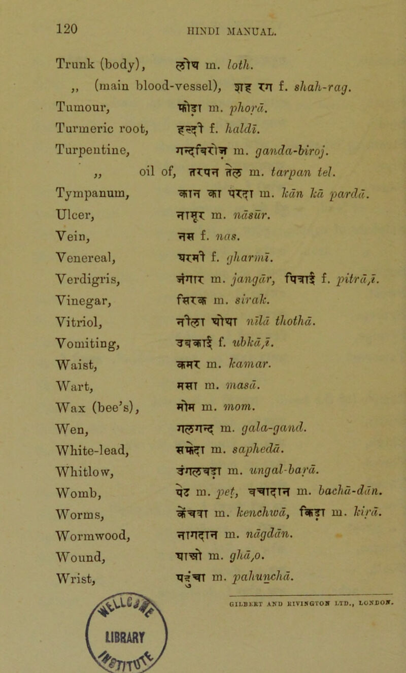 Trunk (body), m. loth. „ (main blood-vessel), Tn f. shah-rag. Tumour, isl|rT m. phom. Turmeric root, f. haldl. Turpentine, Tympanum, Ulcer, Vein, Venereal, Verdigris, Vinegar, Vitriol, Vomiting, Waist, Wart, Wax (bee^s). Wen, White-lead, Whitlow, Womb, Worms, Wormwood, Wound, Wrist, m. ganda-biroj. oil of, m. tarpan tel. m. lean ha pardd. m. ndsur. f. na.<!. f. gharml. jiUTT m. jangdr, fimt f. pitrup. m. sirah. nlld thothd. f. ubkd,t. efTJTT m. hamar. m. masd. m. mom. m. gala-gand. m, saphedd. m. ungal-hard. qT m. j?ef, m. hachu-ddn. ■^^TT m. henehwd, f?»r^ m. hird, m. ndgddn. ■qi’sft m. ghd,o. in. p>o.hunchd. GILBKKT AND KIVI5GT0H LTD., lOSDOlT.