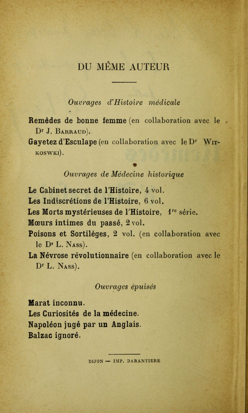 DU MÊME AUTEUR Ouvrages d'Histoïre médicale Remèdes de bonne femme (en collaboration avec le Dr J. Barraud). Gayetez d’Esculape (en collaboration avec le Wit- KOS'WKl). Ouvrages de Médecine historique Le Cabinet secret de THistoire, 4 vol. Les Indiscrétions de l’Histoire, 6 vol. Les Morts mystérieuses de THistoire, T*® série. Mœurs intimes du passé, 2 vol. Poisons et Sortilèges, 2 vol. (en collaboration avec le Dr L. Nass). La Névrose révolutionnaire (en collaboration avec le Dr L. Nass). Ouvrages épuisés Marat inconnu. Les Curiosités de la médecine. Napoléon jugé par un Anglais. Balzac ignoré. DIJON — IMP. DARANTIERE