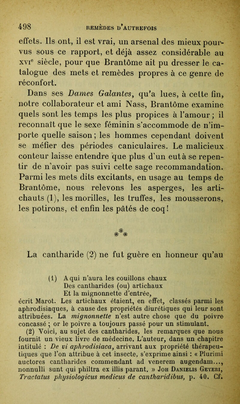effets. Ils ont, il est vrai, un arsenal des mieux pour- vus sous ce rapport, et déjà assez considérable au XVI® siècle, pour que Brantôme ait pu dresser le ca- talogue des mets et remèdes propres à ce genre de réconfort. Dans ses Dames Galantes^ qu'a lues, à celte fin, notre collaborateur et ami Nass, Brantôme examine quels sont les temps les plus propices à l’amour ; il reconnaît que le sexe féminin s’accommode de n’im- porte quelle saison ; les hommes cependant doivent se méfier des périodes caniculaires. Le malicieux conteur laisse entendre que plus d’un eut à se repen- tir de n’avoir pas suivi cette sage recommandation. Parmi les mets dits excitants, en usage au temps de Brantôme, nous relevons les asperges, les arti- chauts (1), les morilles, les truffes, les mousserons, les potirons, et enfin les pâtés de coq! La cantharide (2) ne fut guère en honneur qu’au (1) A qui n’aura les couillons chaux Des cantharides (ou) artichaux Et la mignonnette d’entrée, écrit Marot. Les artichaux étaient, en effet, classés parmi les aphrodisiaques, à cause des propriétés diurétiques qui leur sont attribuées. La mignonnette n’est autre chose que du poivre concassé ; or le poivre a toujours passé pour un stimulant. (2) Voici, au sujet des cantharides, les remarques que nous fournit un vieux livre de médecine. L’auteur, dans un chapitre intitulé : De vi aphî'odisiaca, arrivant aux propriété thérapeu- tiques que l’on attribue à cet insecte, s’exprime ainsi : « Plurimi auctores cantharides commendant ad venerem augendam..., nonnulli sunt qui philtra ex illis parant. » Joh Danielis Geyeri, Tractatus physiologicus medicus de cantharidibus, p. 40. Cf.