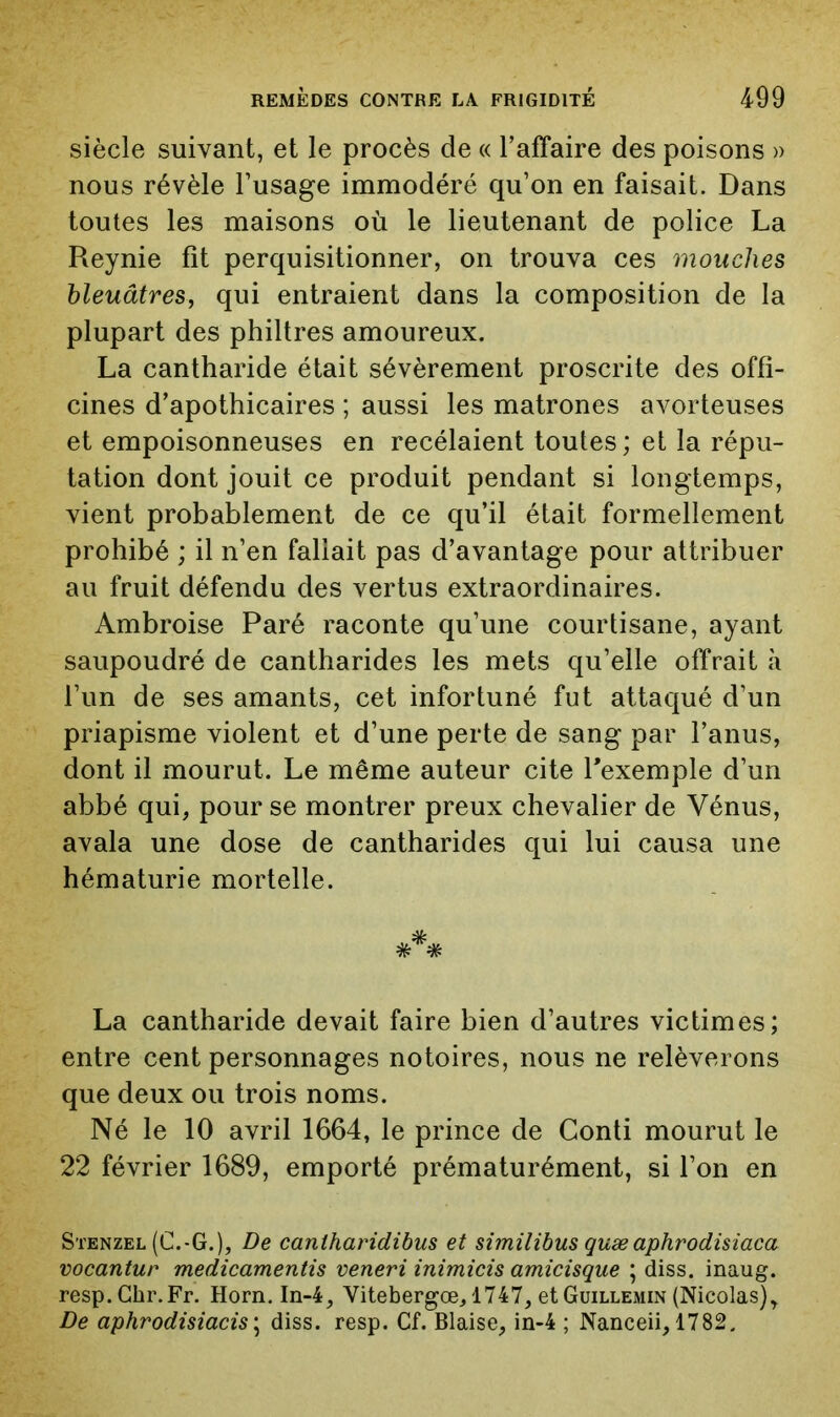 siècle suivant, et le procès de « Taffaire des poisons » nous révèle l’usage immodéré qu’on en faisait. Dans toutes les maisons où le lieutenant de police La Reynie fît perquisitionner, on trouva ces mouches bleuâtres^ qui entraient dans la composition de la plupart des philtres amoureux. La cantharide était sévèrement proscrite des offi- cines d’apothicaires ; aussi les matrones avorteuses et empoisonneuses en recélaient toutes; et la répu- tation dont jouit ce produit pendant si longtemps, vient probablement de ce qu’il était formellement prohibé ; il n’en fallait pas d’avantage pour attribuer au fruit défendu des vertus extraordinaires. Ambroise Paré raconte qu’une courtisane, ayant saupoudré de cantharides les mets qu’elle offrait à l’un de ses amants, cet infortuné fut attaqué d’un priapisme violent et d’une perte de sang par l’anus, dont il mourut. Le même auteur cite l’exemple d’un abbé qui, pour se montrer preux chevalier de Vénus, avala une dose de cantharides c^ui lui causa une hématurie mortelle. La cantharide devait faire bien d’autres victimes; entre cent personnages notoires, nous ne relèverons que deux ou trois noms. Né le 10 avril 1664, le prince de Conti mourut le 22 février 1689, emporté prématurément, si l’on en Stenzel (C.-G.), De caniharidihus et similibus quæaphrodisiaca vocantur medicamentis veneri inimicis amicisque ; diss. inaug. resp.Chr.Fr, Horn. In-4, Vitebergœ, 1747, et Guillemin (Nicolas)^ De aphrodisiacis\ diss. resp. Cf. Biaise, in-4 ; Nanceii, 1782.