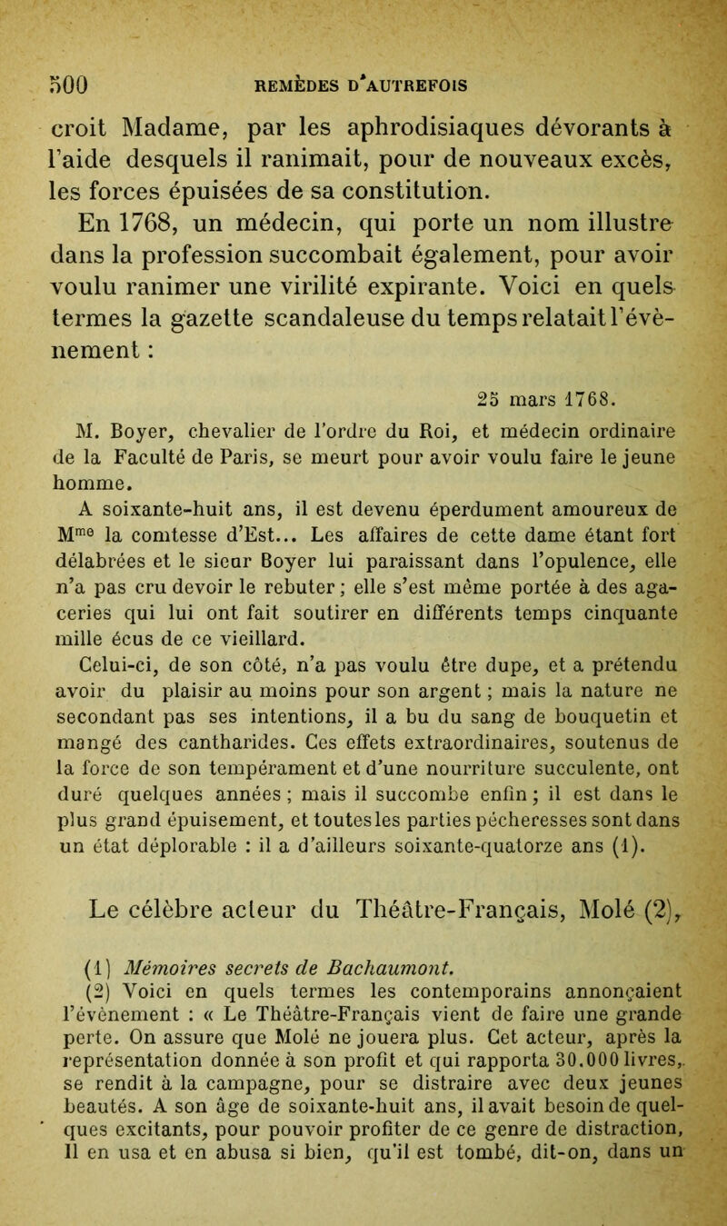croit Madame, par les aphrodisiaques dévorants à l’aide desquels il ranimait, pour de nouveaux excès, les forces épuisées de sa constitution. En 1768, un médecin, qui porte un nom illustre dans la profession succombait également, pour avoir voulu ranimer une virilité expirante. Voici en quels termes la gazette scandaleuse du temps relatait l’évè- nement : 25 mars 1768. M. Boyer, chevalier de l’ordre du Roi, et médecin ordinaire de la Faculté de Paris, se meurt pour avoir voulu faire le jeune homme. A soixante-huit ans, il est devenu éperdument amoureux de M® la comtesse d’Est... Les affaires de cette dame étant fort délabrées et le sieur Boyer lui paraissant dans l’opulence, elle n’a pas cru devoir le rebuter ; elle s’est même portée à des aga- ceries qui lui ont fait soutirer en différents temps cinquante mille écus de ce vieillard. Celui-ci, de son côté, n’a pas voulu être dupe, et a prétendu avoir du plaisir au moins pour son argent ; mais la nature ne secondant pas ses intentions, il a bu du sang de bouquetin et mangé des cantharides. Ces effets extraordinaires, soutenus de la force de son tempérament et d’une nourriture succulente, ont duré quelques années ; mais il succombe enfin ; il est dans le plus grand épuisement, et toutes les parties pécheresses sont dans un état déplorable : il a d’ailleurs soixante-quatorze ans (1). Le célèbre acteur du Théâtre-Français, Molé (2), (1) Mémoires secrets de Bachaumont. (2) Voici en quels termes les contemporains annonçaient l’évènement ; « Le Théâtre-Français vient de faire une grande perte. On assure que Molé ne jouera plus. Cet acteur, après la représentation donnée à son profit et qui rapporta 30.000 livres,, se rendit à la campagne, pour se distraire avec deux jeunes beautés. A son âge de soixante-huit ans, il avait besoin de quel- ques excitants, pour pouvoir profiter de ce genre de distraction, Il en usa et en abusa si bien, qu’il est tombé, dit-on, dans un