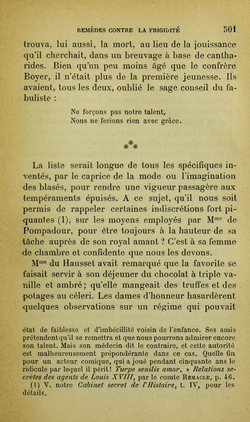 trouva, lui aussi, la mort, au lieu de la jouissance qu’il cherchait, dans un breuvage à base de cantha- rides. Bien qu’un peu moins âgé que le confrère Boyer, il n’était plus de la première jeunesse. Ils avaient, tous les deux, oublié le sage conseil du fa- buliste : Ne forçons pas notre talent. Nous ne ferions rien avec grâce. * * La liste serait longue de tous les spécifiques in- ventés, par le caprice de la mode ou l’imagination des blasés, pour rendre une vigueur passagère aux tempéraments épuisés. A ce sujet, qu’il nous soit permis de rappeler certaines indiscrétions fort pi- -quantes (1), sur les moyens employés par de Pompadour, pour être toujours à la hauteur de sa tâche auprès de son royal amant ? C’est à sa femme de chambre et confidente que nous les devons. Mme Hausset avait remarqué que la favorite se faisait servir à son déjeuner du chocolat à triple va- nille et ambré; qu’elle mangeait des truffes et des potages au céleri. Les dames d’honneur hasardèrent •quelques observations sur un régime qui pouvait ^tat de faiblesse et d’imbécillité voisin de l’enfance. Ses amis prétendent qu’il se remettra et que nous pourrons admirer encore son talent. Mais son médecin dit le contraire, et cette autorité est malheureusement prépondérante dans ce cas. Quelle fin pour un acteur comique, qui a joué pendant cinquante ans le ridicule par lequel il périt! Turpe senilis amor. » Relations se- crètes des agents de Louis XVIII^ par le comte Remacle, p. 46. (1) V. notre Cabinet secret de VHistoire, t. IV, pour les détails.