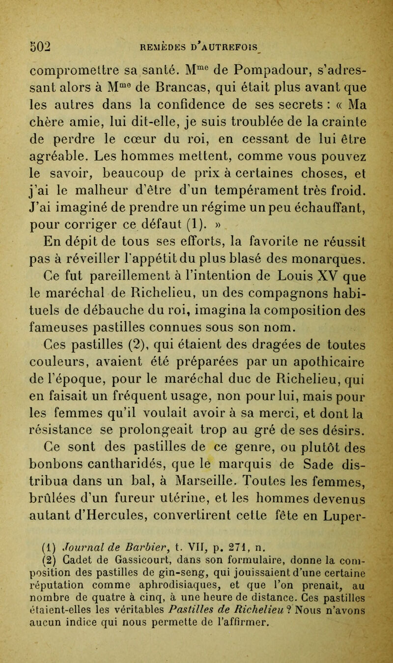 compromettre sa santé. de Pompadour, s’adres- sant alors à de Brancas, qui était plus avant que les autres dans la confidence de ses secrets : « Ma chère amie, lui dit-elle, je suis troublée de la crainte de perdre le cœur du roi, en cessant de lui être agréable. Les hommes mettent, comme vous pouvez le savoir, beaucoup de prix à certaines choses, et j’ai le malheur d’être d’un tempérament très froid. J’ai imaginé de prendre un régime un peu échauffant, pour corriger ce défaut (1). » En dépit de tous ses efforts, la favorite ne réussit pas à réveiller fappétitdu plus blasé des monarques. Ce fut pareillement à l’intention de Louis XV que le maréchal de Richelieu, un des compagnons habi- tuels de débauche du roi, imagina la composition des fameuses pastilles connues sous son nom. Ces pastilles (2), qui étaient des dragées de toutes couleurs, avaient été préparées par un apothicaire de l’époque, pour le maréchal duc de Richelieu, qui en faisait un fréquent usage, non pour lui, mais pour les femmes qu’il voulait avoir à sa merci, et dont la résistance se prolongeait trop au gré de ses désirs. Ce sont des pastilles de ce genre, ou plutôt des bonbons cantharidés, que le marquis de Sade dis- tribua dans un bal, à Marseille. Toutes les femmes, brûlées d’un fureur utérine, et les hommes devenus autant d’Hercules, convertirent cette fête en Luper- (1) Journal de Barbier, t. VII, p. 271, n. (2) Cadet de Gassicourt, dans son formulaire, donne la com- position des pastilles de gin-seng, qui jouissaient d’une certaine réputation comme aphrodisiaques, et que l’on prenait, au nombre de quatre à cinq, à une heure de distance. Ces pastilles étaient-elles les véritables Pastilles de Richelieu n’avons aucun indice qui nous permette de l’affirmer.