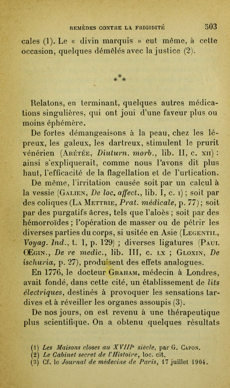 cales (1). Le « divin marquis » eut même, à cette occasion, quelques démêlés avec la justice (2). , *, Relatons, en terminant, quelques autres médica- tions singulières, qui ont joui d’une faveur plus ou moins éphémère. De fortes démangeaisons à la peau, chez les lé- preux, les galeux, les dartreux, stimulent le prurit vénérien (Arétée, Diulurn, morb., lib. II, c. xii) : ainsi s’expliquerait, comme nous Lavons dit plus haut, l’efficacité de la flagellation et de l’iirlication. De même, l’irritation causée soit par un calcul à la vessie (Galien, De loc, affect., lib. I, c. i) ; soit par des coliques (La Mettrie, Prat. médicale, p. 77); soit par des purgatifs âcres, tels que l’aloès ; soit par des hémorroïdes ; l’opération de masser ou de pétrir les diverses parties du corps, si usitée en Asie (Legentil, Voyag. Ind., t. I, p. 129) ; diverses ligatures (Paul CEgin., De re medic., lib. III, c. lx ; Gloxin, De ischuria, p. 27), produisent des effets analogues. En 1776, le docteur Graham, médecin à Londres, avait fondé, dans cette cité, un établissement de lits électriques, destinés à provoquer les sensations tar- dives et à réveiller les organes assoupis (3). De nos jours, on est revenu à une thérapeutique plus scientifique. On a obtenu quelques résultats (1) Les Maisons closes au XVII!^ siècle, par G. Gapon. (2) Le Cabinet secret de VHistoire, loc. cit. (o) Cf. le Journal de médecine de Paris, 17 juillet 1904.