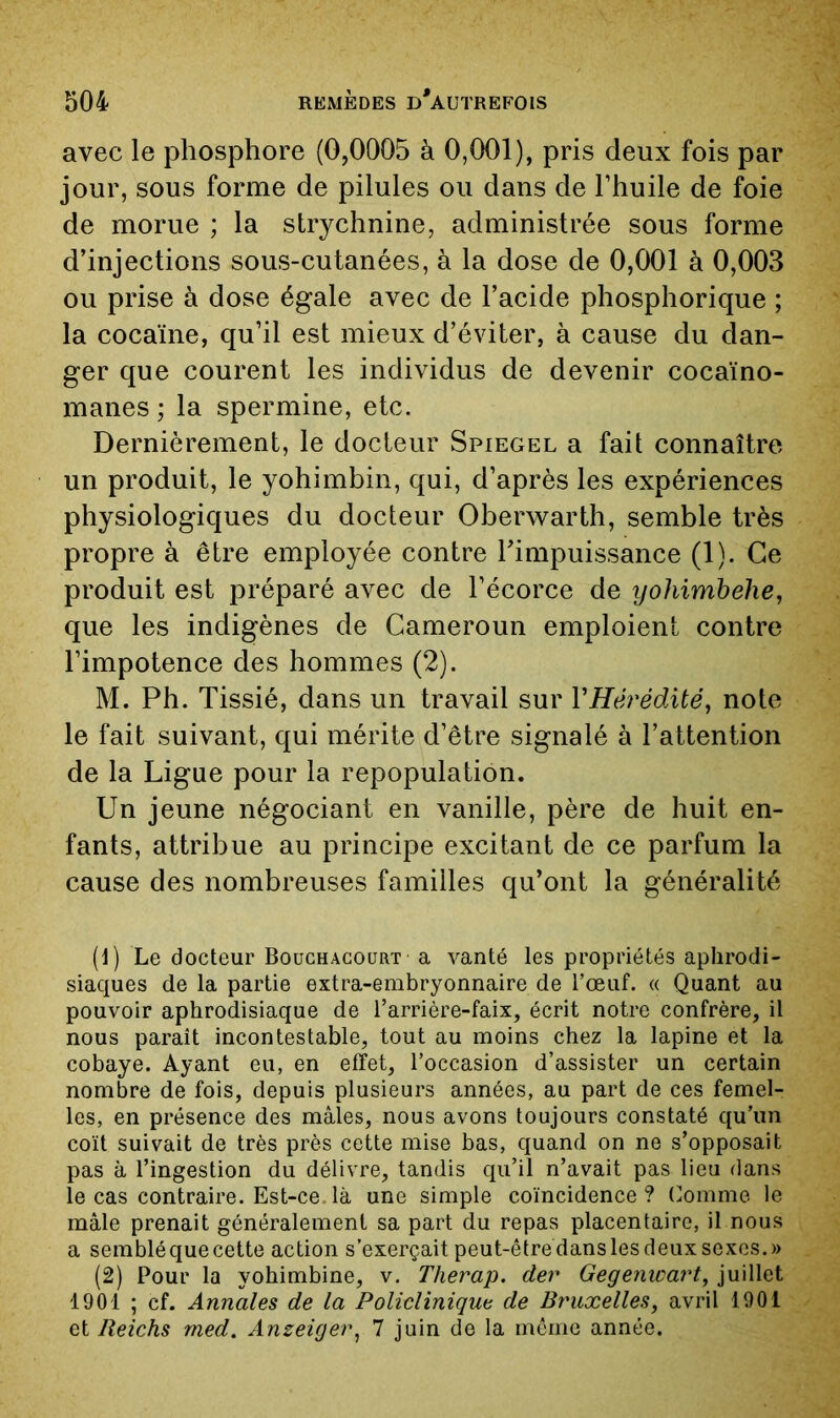 avec le phosphore (0,0005 à 0,001), pris deux fois par jour, sous forme de pilules ou dans de l’huile de foie de morue ; la strychnine, administrée sous forme d’injections sous-cutanées, à la dose de 0,001 à 0,003 ou prise à dose égale avec de l’acide phosphorique ; la cocaïne, qu’il est mieux d’éviter, à cause du dan- ger que courent les individus de devenir cocaïno- manes ; la spermine, etc. Dernièrement, le docteur Spiegel a fait connaître un produit, le yohimbin, qui, d’après les expériences physiologiques du docteur Obervs^arth, semble très propre à être employée contre Timpuissance (1). Ce produit est préparé avec de l’écorce de yohimhehe, que les indigènes de Cameroun emploient contre l’impotence des hommes (2). M. Ph. Tissié, dans un travail sur VHérédité, note le fait suivant, qui mérite d’être signalé à l’attention de la Ligue pour la repopulation. Un jeune négociant en vanille, père de huit en- fants, attribue au principe excitant de ce parfum la cause des nombreuses familles qu’ont la généralité [1] Le docteur Bouchacourt a vanté les propriétés aphrodi- siaques de la partie extra-embryonnaire de Toeuf. « Quant au pouvoir aphrodisiaque de l’arrière-faix, écrit notre confrère, il nous paraît incontestable, tout au moins chez la lapine et la cobaye. Ayant eu, en effet, l’occasion d’assister un certain nombre de fois, depuis plusieurs années, au part de ces femel- les, en présence des mâles, nous avons toujours constaté qu’un coït suivait de très près cette mise bas, quand on ne s’opposait pas à l’ingestion du délivre, tandis qu’il n’avait pas lieu dans le cas contraire. Est-ce.là une simple coïncidence? (^omrne le mâle prenait généralement sa part du repas placentaire, il nous a semblé que cette action s’exerçait peut-être dans les deux sexes.» (2) Pour la yohimbine, v. Therap. der Gegenwart, juillet 1901 ; cf. Annales de la Policlinique de Bruxelles, avril 1901 et Reichs med. Anzeigei\ 7 juin de la môme année.