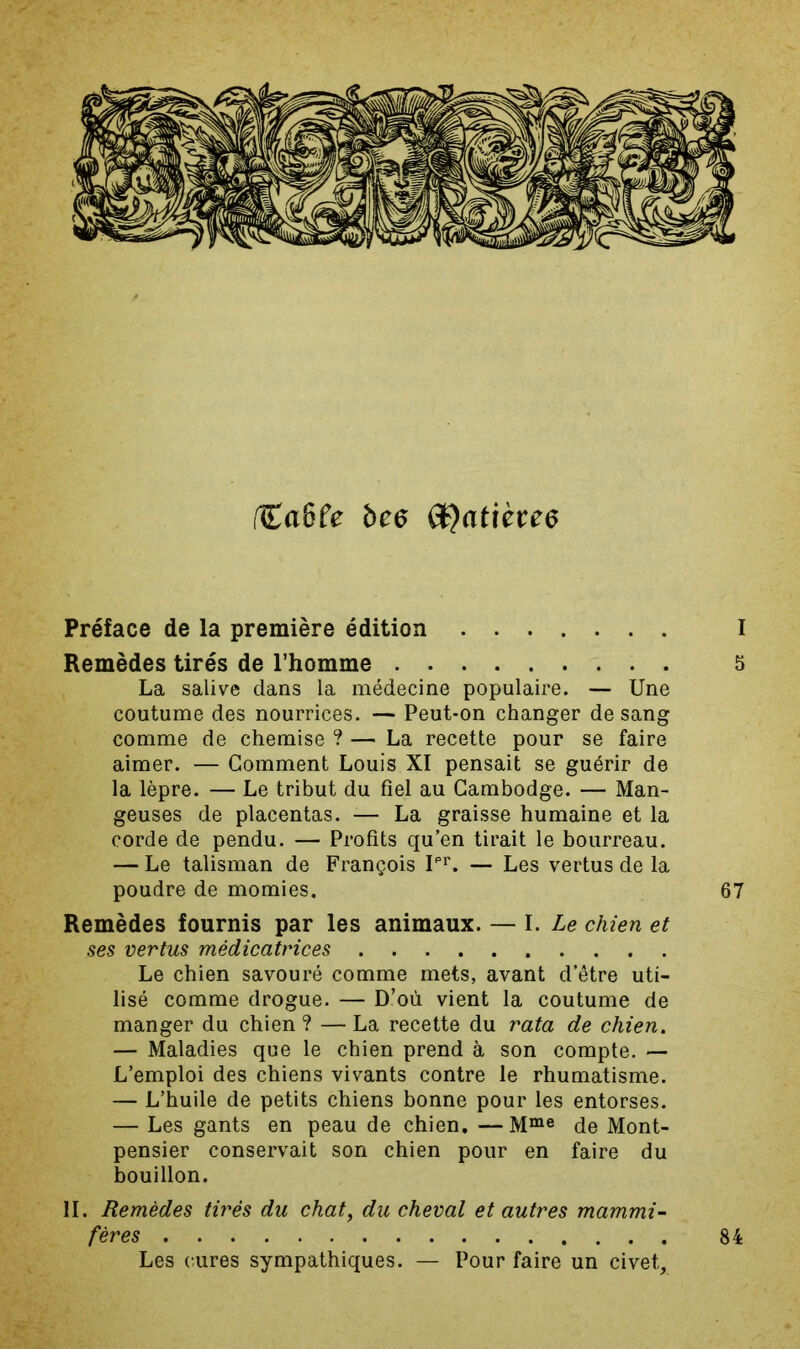 fCaôfe bee Préface de la première édition I Remèdes tirés de l’homme . 5 La salive dans la médecine populaire. — Une coutume des nourrices. — Peut-on changer de sang comme de chemise ? — La recette pour se faire aimer. — Gomment Louis XI pensait se guérir de la lèpre. — Le tribut du fiel au Cambodge. — Man- geuses de placentas. — La graisse humaine et la corde de pendu. — Profits qu’en tirait le bourreau. — Le talisman de François P’’. — Les vertus de la poudre de momies. 67 Remèdes fournis par les animaux. — I. Le chien et ses vertus médicatrices Le chien savouré comme mets, avant d’être uti- lisé comme drogue. — D’où vient la coutume de manger du chien ? — La recette du rata de chien, — Maladies que le chien prend à son compte. — L’emploi des chiens vivants contre le rhumatisme. — L’huile de petits chiens bonne pour les entorses. — Les gants en peau de chien. —M“® de Mont- pensier conservait son chien pour en faire du bouillon. II. Remèdes tirés du chat, du cheval et autres mammi- fères Les cures sympathiques. — Pour faire un civet. 84