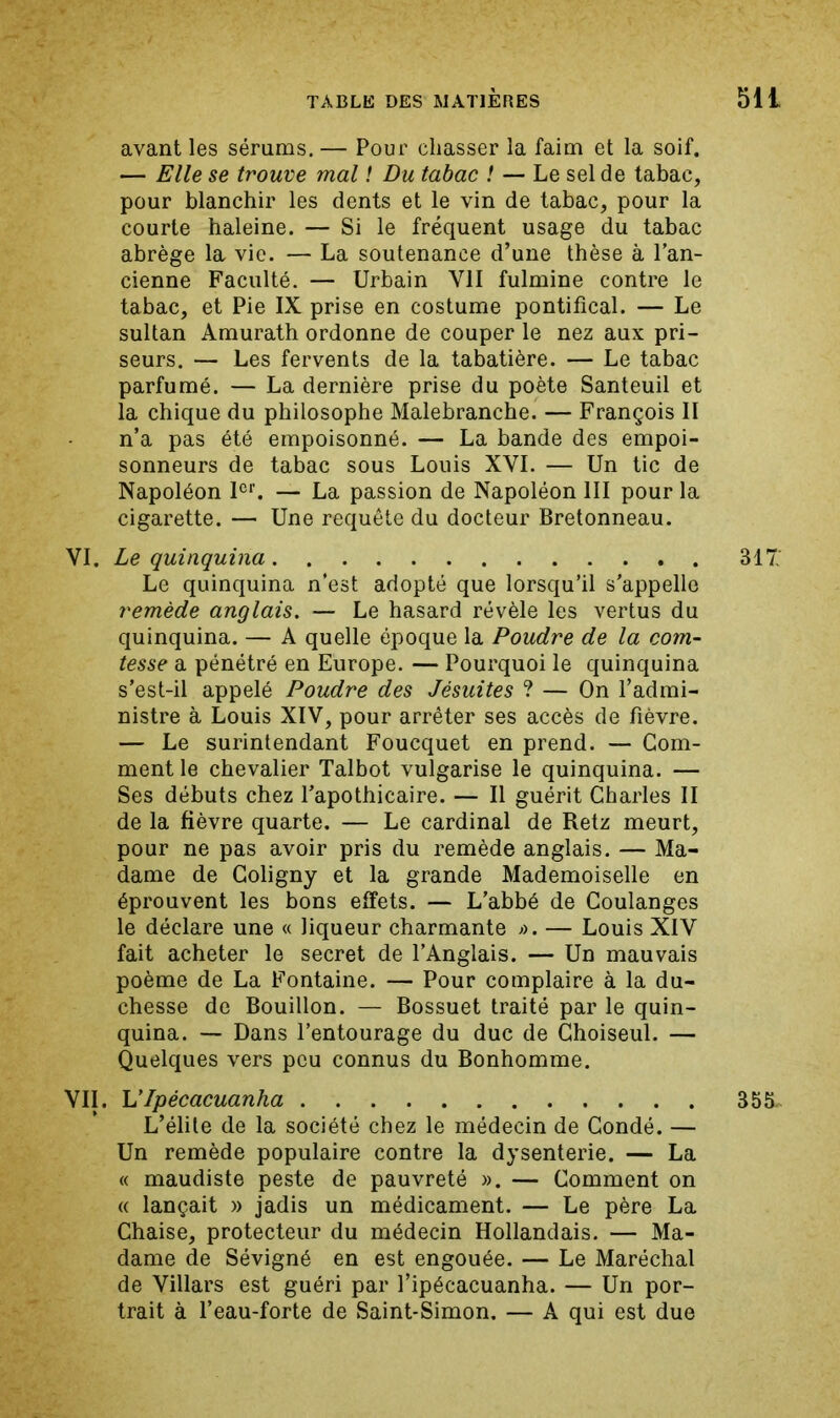 avant les sérums. — Pour chasser la faim et la soif. — Elle se trouve mal ! Du tabac ! — Le sel de tabac, pour blanchir les dents et le vin de tabac, pour la courte haleine. — Si le fréquent usage du tabac abrège la vie. — La soutenance d’une thèse à l’an- cienne Faculté. — Urbain VII fulmine contre le tabac, et Pie IX prise en costume pontifical. — Le sultan Amurath ordonne de couper le nez aux pri- seurs. — Les fervents de la tabatière. — Le tabac parfumé. — La dernière prise du poète Santeuil et la chique du philosophe Malebranche. — François II n’a pas été empoisonné. — La bande des empoi- sonneurs de tabac sous Louis XVI. — Un tic de Napoléon F*. — La passion de Napoléon III pour la cigarette. — Une requête du docteur Bretonneau. VI. Le quinquina Le quinquina n’est adopté que lorsqu’il s’appelle remède anglais. — Le hasard révèle les vertus du quinquina. — A quelle époque la Poudre de la com- tesse a pénétré en Europe. — Pourquoi le quinquina s’est-il appelé Poudre des Jésuites ? — On l’admi- nistre à Louis XIV, pour arrêter ses accès de fièvre. — Le surintendant Foucquet en prend. — Gom- ment le chevalier Talbot vulgarise le quinquina. — Ses débuts chez l’apothicaire. — Il guérit Charles II de la fièvre quarte. — Le cardinal de Retz meurt, pour ne pas avoir pris du remède anglais. — Ma- dame de Goligny et la grande Mademoiselle en éprouvent les bons effets. — L’abbé de Coulanges le déclare une « liqueur charmante >u — Louis XIV fait acheter le secret de l’Anglais. — Un mauvais poème de La Fontaine. — Pour complaire à la du- chesse de Bouillon. — Bossuet traité par le quin- quina. — Dans l’entourage du duc de Ghoiseul. — Quelques vers peu connus du Bonhomme. VII. VIpécacuanha L’élite de la société chez le médecin de Condé. — Un remède populaire contre la dysenterie. — La « maudiste peste de pauvreté ». — Gomment on (( lançait » jadis un médicament. — Le père La Chaise, protecteur du médecin Hollandais. — Ma- dame de Sévigné en est engouée. — Le Maréchal de Villars est guéri par l’ipécacuanha. — Un por- trait à l’eau-forte de Saint-Simon. — A qui est due 317: 355.