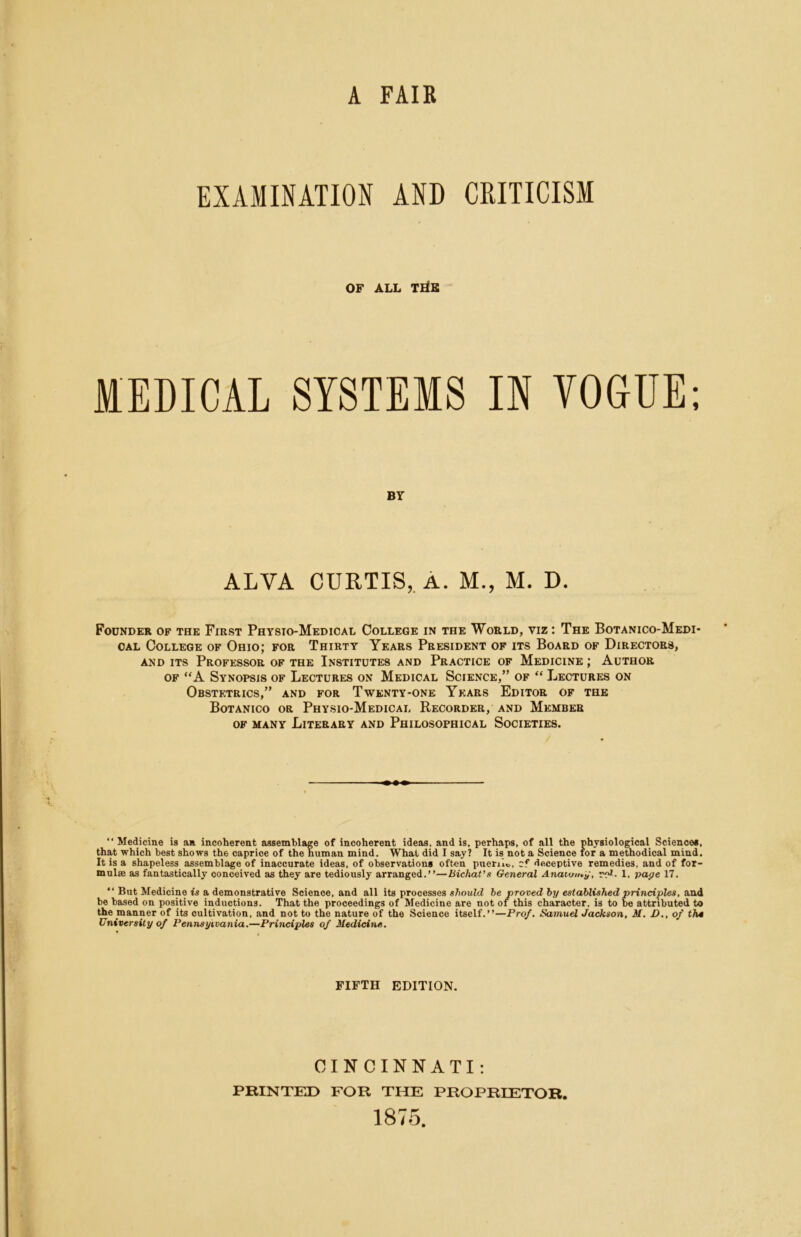 A FAIR EXAMINATION AND CRITICISM OF ALL T]^B MEDICAL SYSTEMS IN VOGUE: BY ALVA CURTIS,. A. M., M. D. Founder of the First Physio-Medical College in the World, viz : The Botanico-Medi CAL College of Ohio; foe Thirty Years President of its Board of Directors, AND ITS Professor of the Institutes and Practice of Medicine ; Author OF “A Synopsis of Lectures on Medical Science,” of “ Lectures on Obstetrics,” and for Twenty-one Years Editor of the Botanico or Physio-Medical Recorder, and Member of many Literary and Philosophical Societies. “ Medicine is an incoherent assemblage of incoherent ideas, and is, perhaps, of all the physiological Sciences, that which best shows the caprice of the human mind. What did I say? It is not a Science tor a methodical mind. It is a shapeless assemblage of inaccurate ideas, of observations often puenlo, cf deceptive remedies, and of for- mnlse as fantastically conceived as they are tediously arranged,”—Bicliat’s General Anatomy, r?- 1, paye 17. ” But Medicine M a demonstrative Science, and all its processes «7iou7cZ he proved hy established principles, be based on positive inductions. That the proceedings of Medicine are not of this character, is to be attributed to the manner of its cultivation, and not to the nature of the Science itself.”—Prof. Samuel Jackson, M. £>., of t?us University of Pennsylvania.—Principles of Medicine. FIFTH EDITION. CINCINNATI: PRINTED FOR THE PROPRIETOR, 1875.