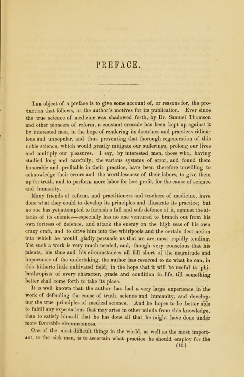 PREFACE. The object of a preface is to give some account of, or reasons for, the pro- duction that follows, or the author’s motives for its publication. Ever since the true science of medicine was shadowed forth, by Dr. Samuel Thomson and other pioneers of reform, a constant crusade has been kept up against it by interested men, in the hope of rendering its doctrines and practices ridicu- lous and unpopular, and thus preventing that thorough regeneration of this noble science, which would greatly mitigate our sufferings, prolong our lives and multiply our pleasures. I say, by interested men, those who, having studied long and carefully, the various systems of error, and found them honorable and profitable in their practice, have been therefore unwilling to acknowledge their errors and the worthlessness of their labors, to give them up for truth, and to perform more labor for less profit, for the cause of science and humanity. Many friends of reform, and practitioners and teachers of medicine, have done what they could to develop its principles and illustrate its practice; but no one has yet attempted to furnish a full and safe defence of it, against the at- tacks of its enemies—especially has no one ventured to branch out from his own fortress of defence, and attack the enemy on the high seas of his own crazy craft, and to drive him into the whirlpools and the certain destruction into which he would gladly persuade us that we are most rapidly tending. Yet such a work is very much needed, and, though very conscious that his talents, his time and his circumstances all fall short of the magnitude and importance of the undertaking, the author has resolved to do what he can, in this hitherto little cultivated field; in the hope that it will be useful to phi- lanthropists of every character, grade and condition in life, till something better shall come forth to take its place. It is well known that the author has had a very large experience in the work of defending the cause of truth, science and humanity, and develop- ing ihe true principles of medical science. And he hopes to be better able to fulfill any expectations that may arise in other minds from this knowledge, than to satisfy himself that he has done all that he might have done under more favorable circumstances. One of the most difficult things in the world, as well as the most import- ant, to the sick man, is to ascertain what practice he should employ for the