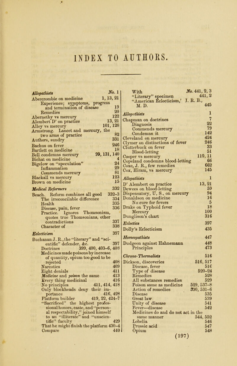 INDEX TO AUTHORS. AUopathists No. 1 Abercrombie on medicine 1> 13, 21 Experience; s;|^mptx)m8, progress and termination of disease 19 Remedies 20 Abernethy vs mercury 122 Alembert D’ on practice 13, 21 Alley vs mercury 101, 128 Armstrong. Lancet and mercury, the two arms of practice 82 Authors, sundry 331 Bachus on fever 246 Bartlett on medicine 18 Bell condemns mercury 99,131, 140 Bichat on medicine 4 Bigelow on “speculation” 24 Inflammation 29 Commends raercuiy 81 Blackall vs mercury 123 Brown on medicine 15 Medical Reformers 332 Beach. Reform combines all good 332-3 The irreconcilable diflerence 334 Health 335 Disease, pain, fever 336 Practice. Ignores Thomsonism, quotes true Thomsonians, other contradictions 337 Character of 338 Eclecticism 397 Buchanan J. R.,lhe “literary” and “sci- entific” defender, &c. 397 Doctrines 399, 400, 403—6, 408 Medicines made poisons by increase of quantity, opium too good to be rejected 408 Narcotics 409 Eight denials 411 Medicine and poison the same 413 Every thing medicinal 416 No principles 411, 414, 418 Only blockheads deny their im- portance 416, 428 Platform builder 419, 22, 424-7 “Sacrificed” the highest profes- sional honors, caste, and “person- al respectability,” joined himself to an “illiterate” and “unscien- tific” faculty 429 That he might finish the platform 430-4 Compare 440 With i'To. 441, 2, 3 “Literary” ^ecimen 441, 2 “American Eclecticism,’ J. R. B., M. D. 445 Allopathists 1 Chapman on doctrines 7 Diagnosis 22 Commends mercury 79 Condemns it 142 Cleveland on mercury 424 Clymer on distinctions of fever 246 Clutterbuck on fever 33 Blood-letting 51 Cooper vs mercury 110,11 Copeland condemns blood-letting 66 Coxe, J. R., few remedies 662 Cox, Hiram, vs mercury 145 Allopathists 1 D’ Alembert on practice 13, 21 Dewees on blood-letting 59 Dispensatory, U, S., on mercury 94 Donaldson on medicine 16 No cure for fevers 5 Drake on Typhoid fever 18 Mercury 100 Dunglison’s chart 316 Eclectics 397 Dolly’s Eclecticism 435 Homeopathists 447 Dudgeon against Hahnemann 448 Principles 473 Chrono-Thermalists 516 Dickson, discoveries Disease, fever Type of disease Remedies All substances remedies Poison same as medicine Action of remedies Disease Great law Unity of disease Fever—disease 516, 517 516 520-24 528 529 529, 537-8 330, 531-6 535 539 541 542 Medicines do and do not act in the same manner Lobelia frussic acid Opium 544, 552 546 547 548