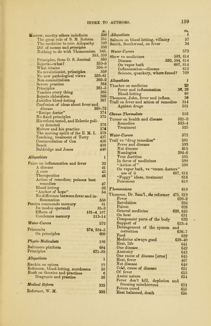 No. Moitow, sundry others indefinite 350 The great rule of S. M. Reform 351 The medicine to cure Allopathy 349 Dif, of means and principles 352 Nothiiiir to do with Thoiusonism 346, 353,359 Principles, from 0. S. Journal 353 Rejects—what? 353—5 What retains 356-8 No revolutionist, principles 359 No new pathological views 359-61 Non-committalism 360-2  Severe practice 364 Principles . 361-5 Teaches eveiy thing 365 Rejects chloroform 366 Justifies blood-letting 367 Confusion of ideas about fever and disease _ 368-72 “Recipe doctor” 374 No fixed principles 375 His reform tested, and Eclectic poli- cy detected 376 MorroAv and his practice 376 The moving spirit of the E. M. I. 379 Teaching, treatment of Terry 437 Commendation of Cox 436 Beach 439 Baldridge and Jones 440 Allopathists 1 Paine on inflammation and fever 32 A disease 41 A cure 45 Therapeutics 46 Action of remedies; poisons best remedies 47 Blood-letting 52 “Anchor of hope” 54 No difference between fever and in- flammation 558 Pereira commends mercury 81 Its modus operand! 85-9 Effects of 101-4,107 Condemns mercury 113-14 Water-Curers 572 Priessnitz 574,584-5 On principles 608 Physio-Medicalists 186 Baltimore platform 684 Principles 671-83 Allopathists 1 Rankin on opium 77 Robinson, blood-letting, murderous 58 Rush on theories and practices 6 Diagnosis and practice 26 Medical Reform 332 Reformer, W. M. 332 Allopathists N». 1 Salmon on blood-letting, villainy 57 Smith, Soutliwood, on fever 34 Water-Curers 572 Shew vs medicines 583, 614 Disease 592 , 594, 614 On vapor bath 607, 614 Inflammation—disease 612 Science, quackery, where found? 709 Allopathists 1 Thacher on medicine 23 Fever and inflammation 30, 39 Blood-letting 68 Thomson, John, fever and inflam. 30 Trail on fever and action of remedies 314 Against drugs 581 Chrono-Thermalists 516 Turner on health and disease 521-2 Remedies 523-4 Treatment 525 Water-Curers 572 Trail vs “drug remedies” 581 Fever and disease 598 Not disease 615 Nosologies 394-6 True doctrine 595 In favor of medicines 598 “Action of” 598 On vapor bath, vs “steam doctors” use of it 607, 616 “Foggy” ideas, treatment 616 Poisonous 618 Thomsonians 619 Thomson, Dr. Sam’l., the reformer 475, 619 Fever 620-2 Revolution 624 Poison 626 General medicine 628, 645 On heat 631 Component parts of the body 632 Support of 633-4 Derangement of the system and correction 636-7 Food 639 Medicine always good 639-40 Heat, life 641 One disease 642 Anatomy 643 One cause of disease [error] 645 Heat, fever 467 Not disease 648 Cold, cause of disease 651 Of fever 653 Assist nature 654 Fever don’t kill, depletion and freezing mischievous 653 Fevers cured 655 Heat balanced, death 656