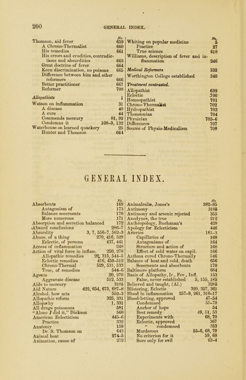 Thomson, aid fever 659 A Chrono-Thermalist 660 His remedies 661 His errors and crudities, contradic- tions and absurdities 663 Great doctrine of fever 664 Keen discrimination, no poisons 665 Difference between him and other reformers 666 Better practitioner 667 Reformer 708 Allopathists 1 Watson on inflammation 31 A disease 40 A cure 44 Commends mercury 81, 92 Condemns it 108-9, 132 Waterhouse on learned quackery 25 Hunter and Thomson 664 Whiting on popular medicine No. 5 Practice 27 True science 618 Williams, description of fever and in- flammation 246 Medical Reformers 332 Worthington College established 340 Treatment contrasted. AUopathist 699 Eclectic .700 Homeopathist 701 Chrono-Thermalist 702 Hydropathist 703 Thomsonian 704 Physician 705-6 Differences 707 Source of Physio-Medicalism 708 GENERAL INDEX. Absorbents Antagonism of Balance secements More numerous Absorption and secretion balanced AV. 169 173 170 171 172 •Absurd conclusions Absurdity Abuse, of a thing Eclectic, of persons Access of inflammation 286-7 3, 7, 556-7, 562-3 270, 416, 529 437, 441 248 Action of vital force in inflam. 250, 278 Allopathic remedies 2Q, 315, 544-5 Eclectic remedies 416, 450-512 Chrono-Thermal 529, 531, 533 True, of remedies 544-6 Agents 20,270 Aggravate disease 512, 533 Aids to mercury 3186 Aid Nature 422, 654, 675, 687—8 Alcohol, how acts 552-3 Allopathic reform 325, 331 Allopa’hy 1,331 All drugs poisonous 581 “Alone / aid it,” Dickson 560 American Eclecticism 445-6 Practice 332 Anatomy 159 Dr. S. Thomson on 643 Animal heat 274-5 Animation, cause of 272 Wo Animalculae, Jones’s 382-95 Antimony 3186 Antimony and arsenic rejected 355 Anodynes, the true ■ / 212 Anthropology, Buchanan’s 428 Apology for Eclecticism 446 Arteries 161-3 Capillaries of 168 Antagonisms of 164 Structure and action of 168 Effect of cold water on capil. 166 Asthma cured Chrono-Thermally 546 Balance of heat and cold, death 656 Secements and absorbents 170 Baltimore platform 684 Basis of Allopathy, Ir., Fev., Infl. 153 False, never establi.shed 5, 155, 185 Believed and taught, (Al.) 3286 Blistering, Eclectic 320, 357, 361 Blood in inflammation 257-9, 261, 316-17 Blood-letting, approved 47-54 Condemned 55-70 Anchor of hope 54 Best remedy 49, 51, 53 Experiments with 68, 70 Eclectic, approved . 367 “ condemned 353 Murderous 55-6, 68, 70 No criterion for it 59, 68 Sure only for evil 63-4