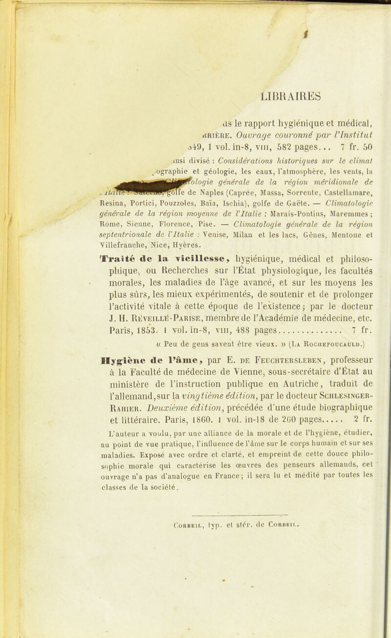 UBHAIllES us le rapport hygienique et medical, iiniERE. Ouvrage couromie par VImtitut o49, 1 vol. in-8, viii, 682 pages... 7 fr. 60 uisi divise : Consideratioris historiques sur le elimat _.ographie et geologie, les eaux, Tatmosphere, les veiits, la Resina, Portici, Pouzzelcs, Baia, Ischia), golfe de Gaete. — Climatologie generale de la region moyenne de VItalie : Marais-Pontiiis, Maremmes ; Rome, Sienne, Florence, Pise. — Climatologie generale de la region septentrionale de VItalie : Venise, Milaii et les lacs, Genes, Jlentone et Villefranche, Nice, Ilyeres. Traite de la -vieillesse, hygienique, medical et philo.so- phique, ou Uecherches sur rfitat physiologique, les facultes morales, les maladies de 1’age avance, et sur les moyens les plus siirs, les mieux experimentes, de soulenir et de prolonger 1’activite vitale 6 cette epoque de 1’existence; par le docteur J. H. Reveille-Parise, membre de 1’Academie de medecine, etc. Paris, 1863. I vol. in-8, viii, 488 pages 7 fr. Ily^iene de l’dme, par E. de Feuchtersleben , professeur i\ la Faculte de medecine de Vienne, sous-secretaire d’Elat au ministere de 1’instruction publique en Aulriche, traduit de l’allemand,sur la vingtieme Mition, par le docteur Schle.singer- Rahier. Deuxieme edition, precedee d’une etude biographique et litteraire. Paris, I8C0. l vol. in-18 de 200 pages 2 fr. L’auteur a voulu, par une alliance de la morale et de 1’hygiene, etudier, au point de vue pratique, rinfluence de l’arne sur le corps humain et sur ses maladies. Ezpose avec ordre et clarte, et empreint de cette douce philo- sophie morale qui caracterise les oeuvres des penseurs allemands, cet ouvrage n’a pas d’analogue en France; il sera lu et medite par toutes les classes de la sociele. ^iilogie generale de la region mdridionale de de Naples (Capree, Massa, Sorrente, Castellamare, « Peu de gens saveut etre vieuz. n (Ea Rociiepoocauld.) C.ORBKiL, lyp. et stdr. de Coiidru..