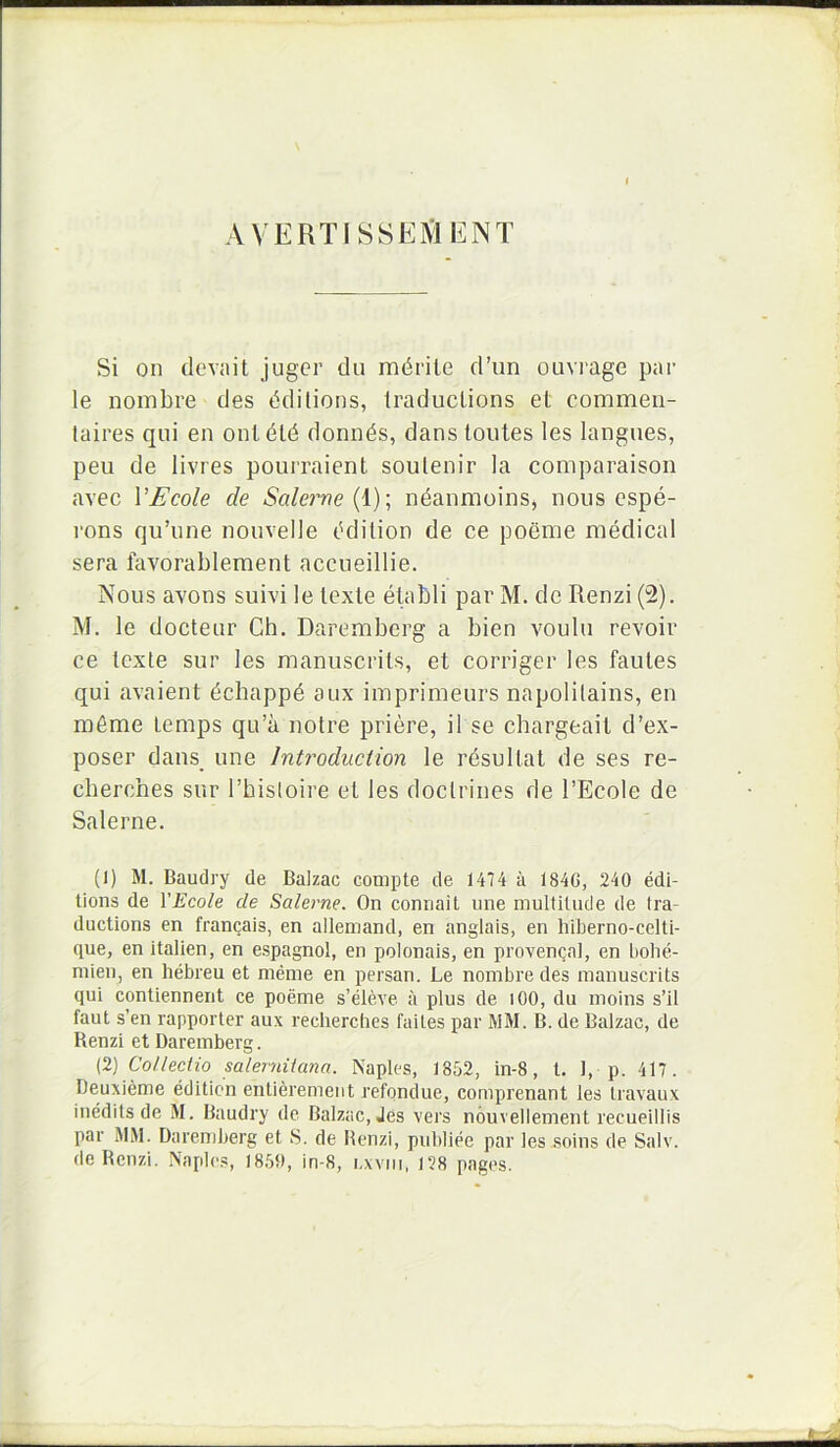 A VERTISSElVlENT Si on devait juger du mdrile d’un ouvi‘age par le nombre des ddilions, Iraductions et coinmeii- taires qui en ontdld donn^s, dans toutes les langues, peu de livres pourraient soulenir la comparaison avec VEcole de Salerne {\)\ ndanmoins, nous cspe- rons qu’une nouvelle Odilion de ce poeme medical sera favorablement accueillie. Nous avons suivi le texte etabli par M. de Renzi (2). M. le docteur Ch. Daremberg a bien voulu revoir ce texte sur les manuscrils, et corriger les fautes qui avaient dcbappd aux imprimeurs napolilains, en m6me temps qu’a notre priere, il se chargeait d’ex- poser dans une IntroducHon le rdsultat de ses re- cberches sur rhis(oii’e et les doclrines de 1’Ecole de Salerne. (1) M. Baudry de Balzac compte de 1474 a 184G, 240 edi- tions de YEcole de Salerne. On conriait une multilnde de tra- ductions en fran(jais, en allemand, en anglais, en hiberno-celtl- que, en italien, en espagnol, en polonais, en provengal, en bolie- mien, en hebreu et menie en persan. Le nombre des manuscrits qui contiennent ce poeme s’eleYe ii plus de lOO, du moins s’il faut s’en rapporter aux recbercbes faites par MM. B. de Balzac, de Renzi et Daremberg. (2) Collectio Salernitana. Naples, 1852, in-8, t. 1, p. 417. Deuxieme editicn entieremeiit refqndue, comprenant les Iravaux inedits de M. Baudry dc Balzac, Jes vers nouvellement recueillis par MM. Daremberg et S. de Renzi, publiee par les soins de Salv. de Renzi. Naples, 1850, in-8, i.xviii, 128 pages.