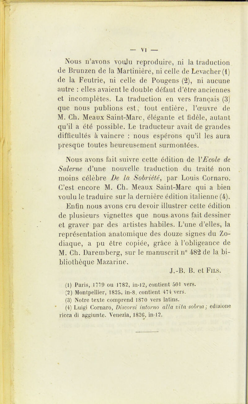 Nous n’avons voiju reproduire, ni la Iraduction de Brunzen de la Marliniere, ni celle de Levacher(l) de la Feutrie, ni celle de Pongens (2), ni aucune autre : elles avaient le double d^faut d’6tre anciennes et incorapleles. La traduclion en vers trangais (3) que nous publions est, toiit enliere, 1’oeuvre de M. Ch. Meaux Saint-Marc, (516gante et fidele, aulant qu’il a 6t6 possible. Le traducteur avait de grandes difficultas k vaincre : nous espbrons qu’il les aura presque toutes heureusement surmonl^es. Nous avons fait suivre cette 6dilion de VE cole de Salerne d’une nonvelle traduction du trait6 non moins c6lebre De la Sobriete, par Louis Cornaro. C’est encore M. Ch. Meaux Saint-Marc qui a bien voulu le traduire sur la derniere ^dition italienne (4). Enfin nous avons cru devoir illustrer celte ^dilion de plusieurs vignettes que nous avons fait dessiner et graver par des arlisles habiles. L’une d’elles, la repr^sentalion anatomique des douze signes du Zo- diaque, a pu 6tre copiae, grace a 1’obligeance de M. Ch. Daremberg, sur le manuscrit n“ 482 de la bi- bliotheque Mazarine. J.-B. B. et Fils. (1) Paris, 1779 ou 1782, in-l2, contient 501 vers. (2) Montpellier, 1825, in-8, contient 474 vers. (3) Notre texte comprend 1870 vers latins. ’ (4) Luigi Cornaro, Discorsi intorno alia vita sohna; edizione ricca di aggiunte. Venezia, 182G, in-12.