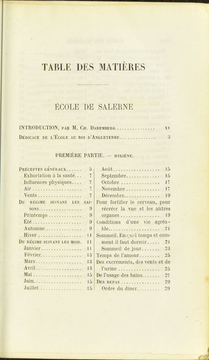 TABLE DES MATIERES fiCOLE DE SALERNE INTRODUCTION, par M. Ch. Uaremberg xv Dedicace de l’Ecole au Roi d’Angleterre 3 PREMIERE PARTIE. - HVGiENE. Pr^ceptes g£neiiaux 6 Exhortation a la sante... 7 Influences physiques 7 Air 7 Vents 7 Du REGIME SUIVANT LES SAI- SONS 9 Printemps 9 Ete 9 Automne 9 Hi ver 11 Du REGIME SUIVANT LES MOIS. 11 Janvier 11 Fevrier 13 Mars 13 Avril 13 Mai 15 ■luin 15 Juillet 15 Aout 15 Septembre 15 Octobre 17 Novembre 17 Decembre 19 Pour fortifier le cerveau, pour recreer la vue et les aUtres organes 19 Liondltions d’une vie agrea- ble 31 Sommeil. Enriiel temps et com- ment il faut dormii' 2l Sommeil de jour 23 Temps de 1’amour 25 Des excrements, des vents et de Turine 25 De 1’usage des bains 27 Des repas 29 Ordre du diner 29