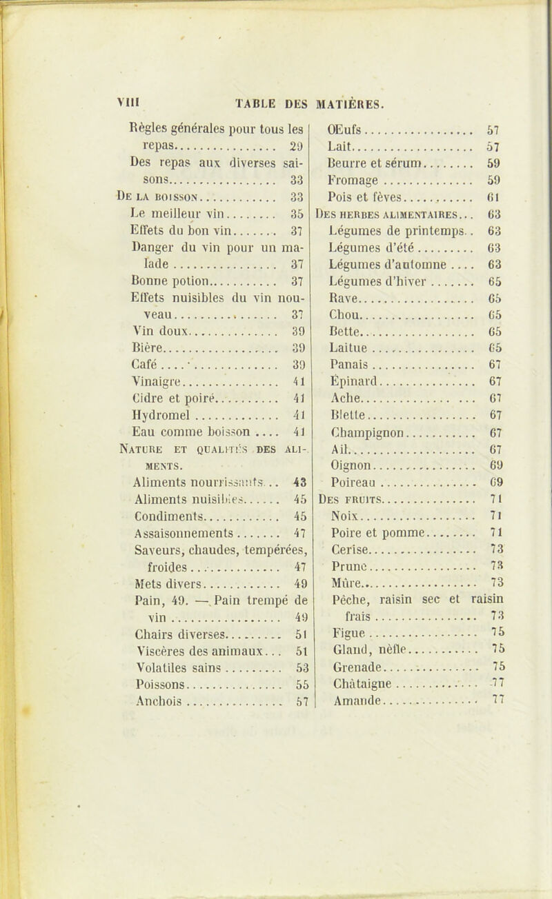 R6gles generales pour lous les repas 29 Des repas aux diverses sai- sons 33 Delaboisson 33 Le meilleur vin 35 Effets du bon vin 37 Danger du vin pour un ma- lade 37 Donrie polion 37 Elfets nuisibles du vin nou- veau 37 Vin doux 39 Biere 39 Cafe • 39 Vinaigre 41 Cidre et poire 41 Hydromel 41 Eau comme boisson .... 41 NaTUUE et QUALmiS DES ALI- MEMS. Aliments nourri.ssauf.s... 43 Aliments nuisilile.-- 45 Condiments 45 Assaisonnements 47 Saveurs, cbaudes, temperees, froides 47 Mets divers 49 Pain, 49. —, Pain trempe de vin 49 Chairs diverses 51 Visceres des animaux... 5l Volatiles sains 53 Poissons 55 Anchois 57 OEufs 57 Lait 57 Beurre et serum 59 Fromage 59 Pois et f6ves fi i Des HERBES ALIMENTAIRES.. . 63 Legumes de printemps.. 63 Eegumes d’ete 63 Legumes d’antomne 63 Legumes d’hiver 65 Rave 65 Chou 65 Bette 65 Laitue 65 Panais 67 Epinard 67 Ache 67 Blelle 67 Champignon 67 Aii 67 Oignon 69 Poireau 69 Des FRuiTS 71 Noix 71 Poire et pomme 71 Cerise 73 Pruno 73 Mure 73 Peche, raisin sec et raisin frais 73 Figue 75 Gland, nefle 75 Grenade 75 Chataigne -77 Amande 77