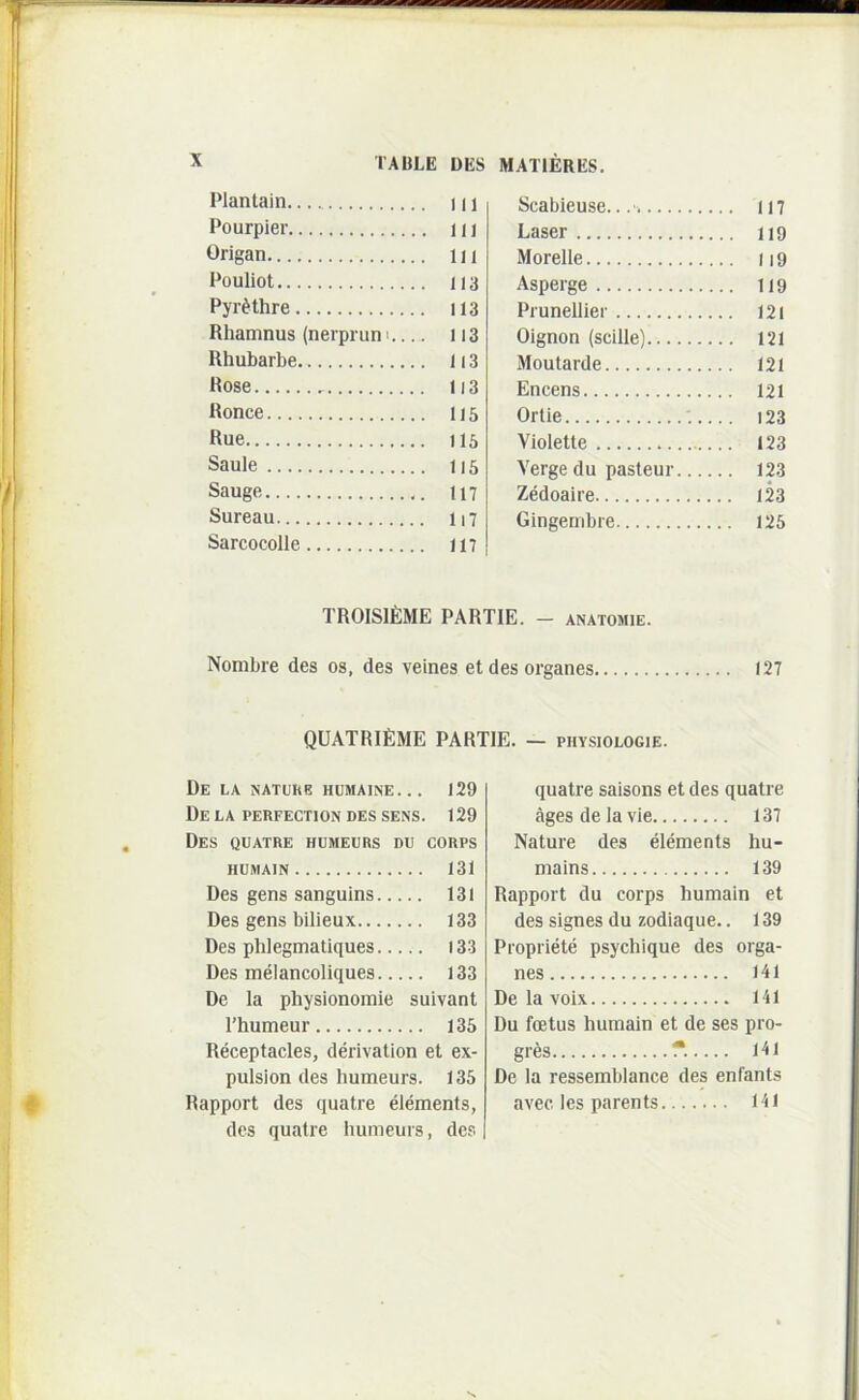 Plantain 111 Pourpier n i Origan i n Pouliot 113 Pyr^thre 113 Rhamnus (nerprun' 113 Rhubarbe 113 Rose 113 Ronce 115 Rue 115 Saule 115 Sauge 117 Sureau 117 Sarcocolle 117 Scabieuse.. 117 Laser 119 Morelle 119 Asperge 119 Prunellier 121 Oignon (scille) 121 Moutarde 121 Encens 121 Ortie 123 Violette 123 Verge du pasteur 123 ZMoaire 123 Gingembre 125 TROISIEME PARTIE. - ANATOMiE. Nombre des os, des veines et des organes 127 QUATRifiME PARTIE. — physiologie. De la natukb humaine... 129 De la PERFECTION DES SENS. 129 Des quatre humeurs du corps HUMAIN 131 Des gens sanguins 131 Des gens bilieux 133 Des phlegmatiques 133 Des melancoliques 133 De la physionomie suivant rhumeur 135 Receptacles, derivation et ex- pulsion des humeurs. 135 Rapport des quatre elements, des quatre humeurs, des quatre saisons et des quatre agesdelavle 137 Nature des elements hu- mains 139 Rapport du corps humain et des signes du zodiaque.. 139 Piopriete psychique des orga- nes 141 De la voix 141 Du foetus humain et de ses pro- gres f*. 141 De la ressemblance des enfants avec. les parents 141