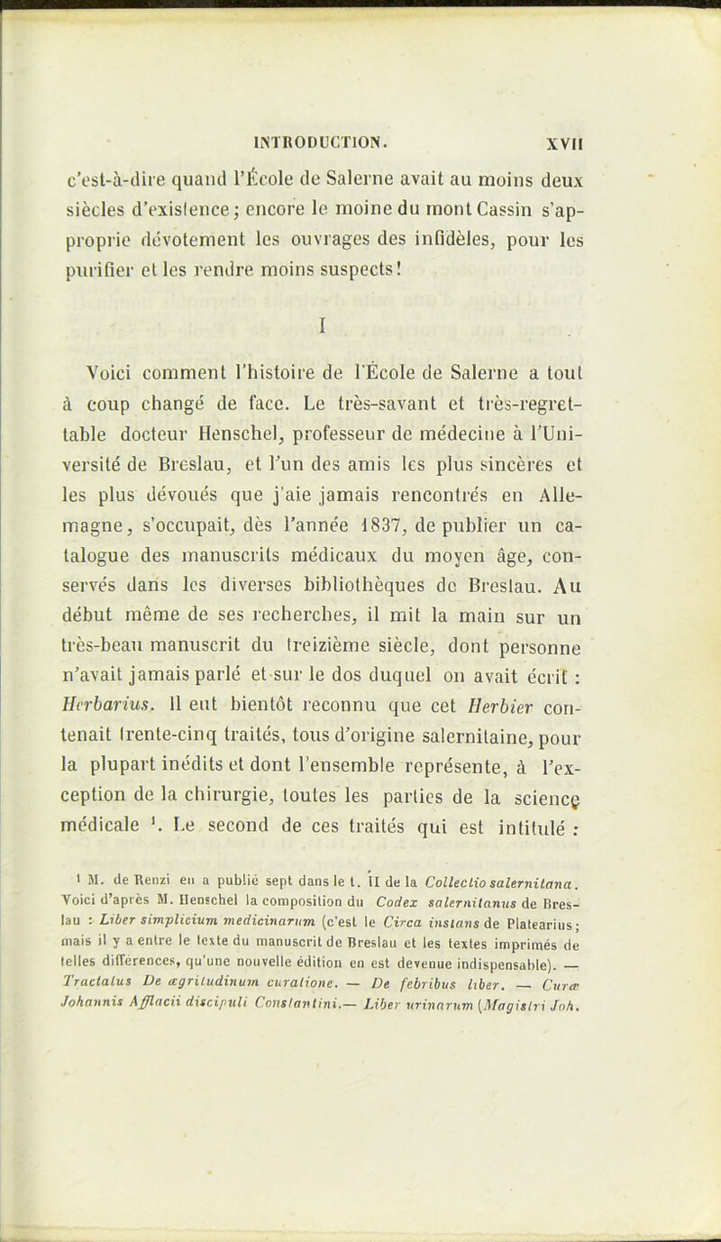 c’est-a-cUre quancl Tlilcole de Salerne avait au moins deux siecles d’exislence; encore le moine du inontCassin s’ap- proprio dcvotenient les ouvrages des infideles, pour les purifier et les rendre moins suspects! I Voici comment 1’histoire de l Ecole de Salerne a tout i coup change de face. Le tres-savant et ties-regret- table docteur HenscheI, professeur de medecitie a TUni- versite de Breslau, et Tun des amis les plus sinceres et les plus devoues que j’aie jamais rencontres en Alle- magne, s’occupait, des 1’annee 1837, de publier un ca- talogue des manuscrits medicaux du moyen age, con- serves dans les diverses bibliotheques dc Breslau. Au debut meme de ses recherches, il mit la main sur un tres-beau manuscrit du Ireizieme siecle, dont personne n^avait jamais parle et sur le dos duquel on avait ecrit: Herbarius. 11 eut bientot reconnu que cet Herbier con- tenait Irente-cinq traites, tous d’origine salernilaine, pour la plupart inedits et dont Tensemble represente, A l’ex- ception de la chirurgie, loutes les parties de la sciencg medicale ‘. Le second de ces traites qui est intitule ; I M. de Uenzi en a public sept dans le l. u de la CollecLio Salernitana. Voici d’apres M. ilenschel la coraposilion du Codex Salernitanus dc Bres- lau •. Liber simplicium medicinarum (c’est le Circa instans de Platearius; niais il y a entre le teste du manuscrit de Breslau et les testes imprimes de lelles difference.s, qu’une nouvelle editioii en est devenue indispensahle). — Tractatus De mgriludinum curatione. — De febribus liber. Curre Johannis dfflacii discipuli Constantini.— Liber urinarum [Magistri Joh.