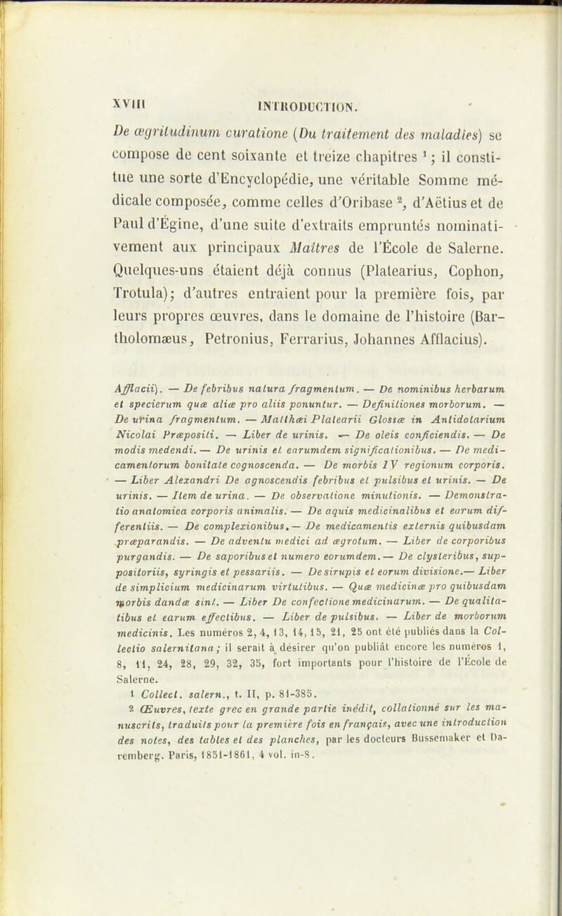 De cegriludinum curatione {Du traitement des maladies) so compose de cent soixante et ti eize chapitres '; il consti- tue une sorte d’Encyclopedie, une veritable Somme me- dicale composee, comme celles d’Oribase d’Aetiuset de Paul d’Egine, d’une suite d’extraits empruntes nominati- vement aux principaux Maitres de 1’ficole de Salerne. Quelques-uns etaient deja connus (Plalearius, Cophon, Trotula); d’autres entraient pour la premiere fois, par leurs proprcs oeuvres. dans le domaine de Thistoire (Bar- tholomseus, Petronius, Ferrarius, Johannes Afflacius). Afflacii). — De febribus naCura /ragmenlum. — De nominibus herbarum et specierum qua alia pro aliis ponuntur. — Definitiones morborum, — De urina fragmentum. — Matthai Platearii Glossa in Anlidotarium Nicolai Prapositi. — Liber de urinis. — De oleis conficiendis. — De modis medendi. — De urinis et. earumdem significationibus. — De medi- camentorum bonitate cognoscenda. — De morbis IV regionum corporis. — Liber Alexandri De agnoscendis febribus et pulsibus et urinis. — De urinis. —liem de urina. — De observatione minutionis, —Demonstra- tio anatomica corporis animalis. — De aquis medicinalibus et earum dif- ferentiis. — De complexionibus, — De medicamentis externis quibusdam praparandis. — De adventu medici ad agrotum. — Liber de corporibus ptirgandis. — De saporibus et numero eorumdem.— De clysteribus, sup- positoriis, syringis et pessariis. — Desirupis et eorum divisione.— Liber de simplicium medicinarum virtutibus. — Qua medicina pro quibusdam morbis danda sin!.. — Liber De confectione medicinarum. — De qualita- tibus et earum effectibus. — Liber de pulsibus. — Liber de morborum medicinis, Les numeros 2,4, 13, 14,15, 21, 25 ont ete publies dans la Col- lectio Salernitana; ii serait a desirer qii’on publiat encore les numeros 1, 8, 11, 24, 28, 29, 32, 35, fort importants pour l’histoire de l'Ecole de Salerne. 1 Collect. salern., t. II, p. 81-385. 2 CEuvres, texte grec en grande partie inedit, collalionne sur les ma- nuscrils, traduits pour la premiere fois en frangais, avecune inlroduclion des notes, des tables et des planches, par les docteurs Bussemaker cl l)a- rcmberg. Paris, 1851-1861, 4 vol. in-S.