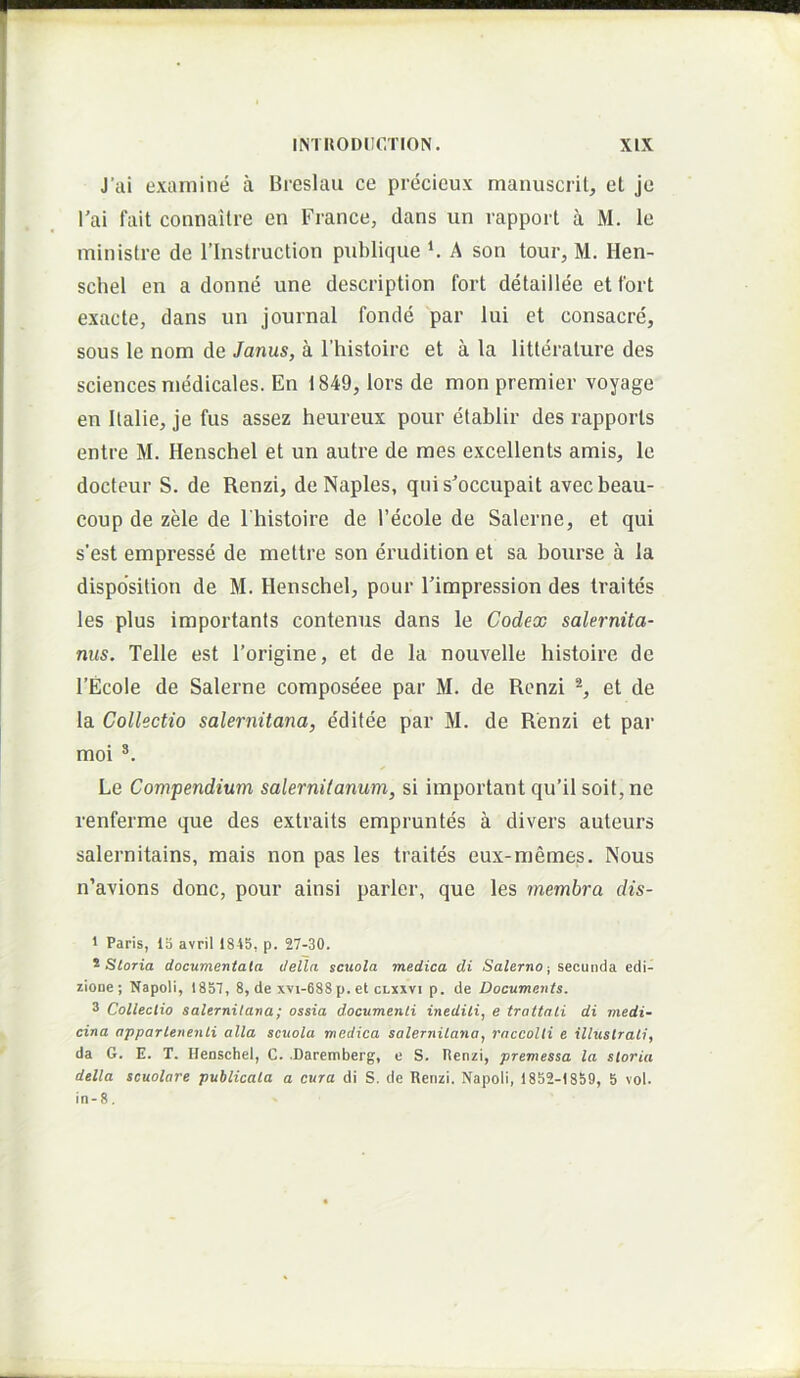 J’ai examine a Breslau ce precicux manuscril, et je l’ai fait connaitre en France, dans un rapporl a M. le ministre de 1’Instruction publique ^ A son tour, M. Hen- schel en a donne une description fort detaillee et tbrt exacte, dans un journal fonde par lui et consacre, sons le nom de Janus, a 1’histoire et a la litterature des Sciences medicales. En 1849, lors de mon premier voyage en llalie, je fus assez heureux pour etablir des rapports entre M. Henschel et un autre de raes excellents amis, le docteur S. de Renzi, de Naples, qni s’occupait avecbeau- coup de zele de 1'histoire de 1’ecole de Salerne, et qui s'est empresse de mettre son eimdition et sa bourse a la disposition de M. Henschel, pour Fimpression des traites les plus importanls conteniis dans le Codex Salernita- nus. Telle est 1’origine, et de la nouvelle histoire de 1’Ecole de Salerne composeee par M. de Renzi et de la Collectio Salernitana, editee par M. de Renzi et par moi Le Compendium Salernitanum, si important qu’il soif,ne renferme que des extraits empruntes a divers auteurs salernitains, mais non pas les traites eux-memes. Nous n’avions donc, pour ainsi parier, que les membra dis- 1 Paris, 13 avrii 1815, p. 27-30. ^Storia documentata clella scuola medica di Salerno-, secunda edi- zione ; Napoli, 1857, 8, de xvi-688 p. et clxxvi p. de Documents. * Collectio Salernitana; ossia documenti inediti, e trattati di medi- cina appartenenli alia scuola medica Salernitana, raccolti e illustrati, da G. E. T. Henschel, C. Daremberg, e S. Hcnzl, premessa la storia della scuolare publicata a cura di S. de Renzi. Napoli, 1852-1859, 5 vol. in-8.